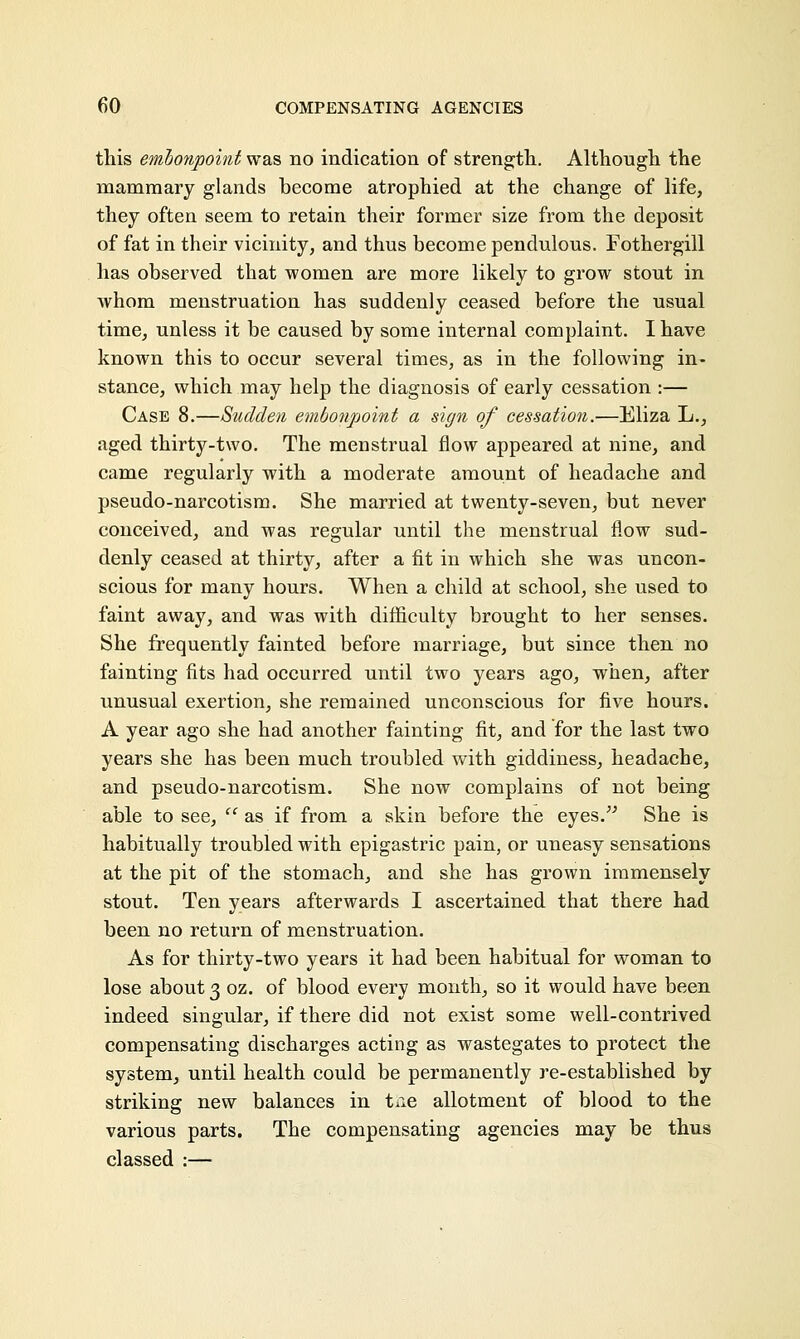 this embonpoint was no indication of strength. Although the mammary glands become atrophied at the change of life, they often seem to retain their former size from the deposit of fat in their vicinity, and thus become pendulous. Fothergill has observed that women are more likely to grow stout in whom menstruation has suddenly ceased before the usual time, unless it be caused by some internal complaint. I have known this to occur several times, as in the following in- stance, which may help the diagnosis of early cessation :— Case 8.—Sudden embonpoint a sign of cessation.—Eliza L., aged thirty-two. The menstrual flow appeared at nine, and came regularly with a moderate amount of headache and pseudo-narcotism. She married at twenty-seven, but never conceived, and was regular until the menstrual flow sud- denly ceased at thirty, after a fit in which she was uncon- scious for many hours. When a child at school, she used to faint away, and was with difficulty brought to her senses. She frequently fainted before marriage, but since then no fainting fits had occurred until two years ago, when, after unusual exertion, she remained unconscious for five hours. A year ago she had another fainting fit, and for the last two years she has been much troubled with giddiness, headache, and pseudo-narcotism. She now complains of not being able to see,  as if from a skin before the eyes. She is habitually troubled with epigastric pain, or uneasy sensations at the pit of the stomach, and she has grown immensely stout. Ten years afterwards I ascertained that there had been no return of menstruation. As for thirty-two years it had been habitual for woman to lose about 3 oz. of blood every month, so it would have been indeed singular, if there did not exist some well-contrived compensating discharges acting as wastegates to protect the system, until health could be permanently re-established by striking new balances in tne allotment of blood to the various parts. The compensating agencies may be thus classed :—