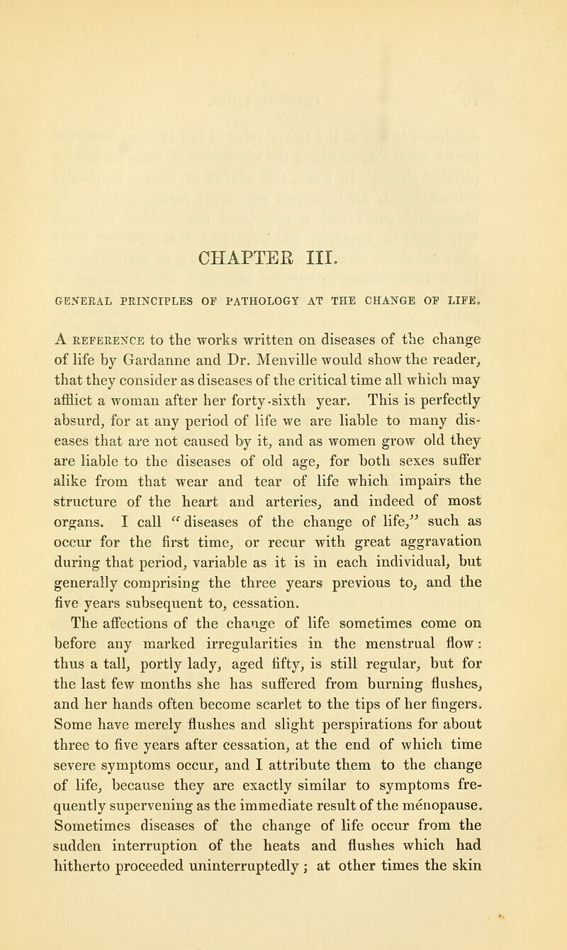 CHAPTER III. GENERAL PRINCIPLES OF PATHOLOGY AT THE CHANGE OP LIFE. A reference to the works written on diseases of the change of life by Gardanne and Dr. Menville would show the reader, that they consider as diseases of the critical time all which may afflict a woman after her forty-sixth year. This is perfectly absurd, for at any period of life we are liable to many dis- eases that are not caused by it, and as women grow old they are liable to the diseases of old age, for both sexes suffer alike from that wear and tear of life which impairs the structure of the heart and arteries, and indeed of most organs. I call  diseases of the change of life, such as occur for the first time, or recur with great aggravation during that period, variable as it is in each individual, but generally comprising the three years previous to, and the five years subsequent to, cessation. The affections of the change of life sometimes come on before any marked irregularities in the menstrual flow: thus a tall, portly lady, aged fifty, is still regular, but for the last few months she has suffered from burning flushes, and her hands often become scarlet to the tips of her fingers. Some have merely flushes and slight perspirations for about three to five years after cessation, at the end of which time severe symptoms occur, and I attribute them to the change of life, because they are exactly similar to symptoms fre- quently supervening as the immediate result of the menopause. Sometimes diseases of the change of life occur from the sudden interruption of the heats and flushes which had hitherto proceeded uninterruptedly ; at other times the skin