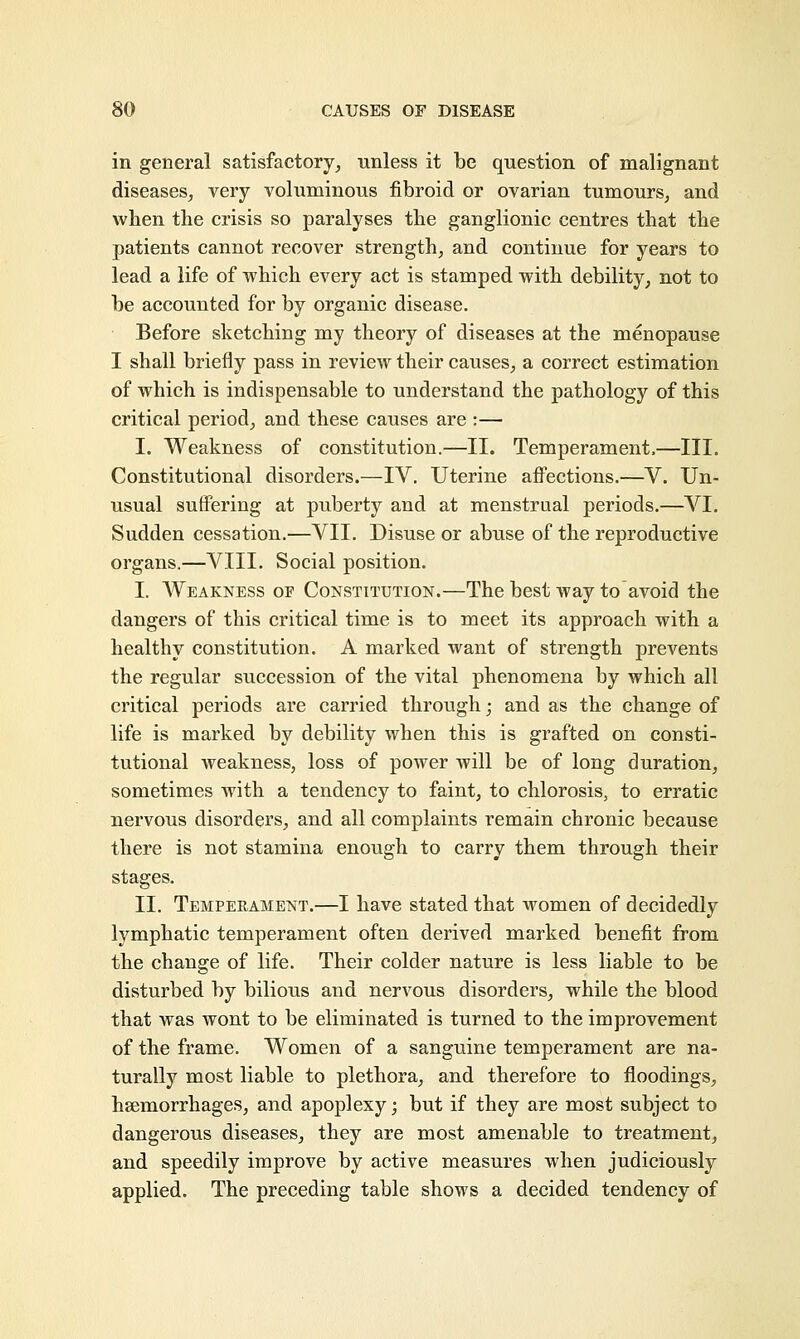 in general satisfactory, unless it be question of malignant diseases, very voluminous fibroid or ovarian tumours, and when the crisis so paralyses the ganglionic centres that the patients cannot recover strength, and continue for years to lead a life of which every act is stamped with debility, not to be accounted for by organic disease. Before sketching my theory of diseases at the menopause I shall briefly pass in review their causes, a correct estimation of which is indispensable to understand the pathology of this critical period, and these causes are :— I. Weakness of constitution.—II. Temperament,—III. Constitutional disorders.—IV. Uterine affections.—V. Un- usual suffering at puberty and at menstrual periods.—VI. Sudden cessation.—VII. Disuse or abuse of the reproductive organs.—VIII. Social position. I. Weakness oe Constitution.—The best way to avoid the dangers of this critical time is to meet its approach with a healthy constitution. A marked want of strength prevents the regular succession of the vital phenomena by which all critical periods are carried through; and as the change of life is marked by debility when this is grafted on consti- tutional weakness, loss of power will be of long duration, sometimes with a tendency to faint, to chlorosis, to erratic nervous disorders, and all complaints remain chronic because there is not stamina enough to carry them through their stages. II. Temperament.—I have stated that women of decidedly lymphatic temperament often derived marked benefit from the change of life. Their colder nature is less liable to be disturbed by bilious and nervous disorders, while the blood that was wont to be eliminated is turned to the improvement of the frame. Women of a sanguine temperament are na- turally most liable to plethora, and therefore to fioodings, haemorrhages, and apoplexy; but if they are most subject to dangerous diseases, they are most amenable to treatment, and speedily improve by active measures when judiciously applied. The preceding table shows a decided tendency of