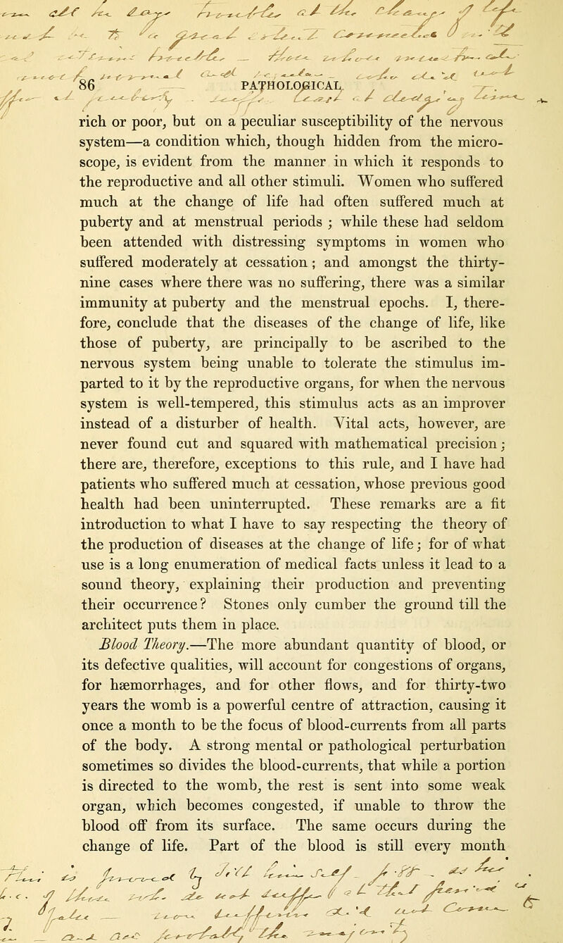 rich or poor, but on a peculiar susceptibility of the nervous system—a condition which, though hidden from the micro- scope, is evident from the manner in which it responds to the reproductive and all other stimuli. Women who suffered much at the change of life had often suffered much at puberty and at menstrual periods ; while these had seldom been attended with distressing symptoms in women who suffered moderately at cessation; and amongst the thirty- nine cases where there was no suffering, there was a similar immunity at puberty and the menstrual epochs. I, there- fore, conclude that the diseases of the change of life, like those of puberty, are principally to be ascribed to the nervous system being unable to tolerate the stimulus im- parted to it by the reproductive organs, for when the nervous system is well-tempered, this stimulus acts as an improver instead of a disturber of health. Vital acts, however, are never found cut and squared with mathematical precision; there are, therefore, exceptions to this rule, and I have had patients who suffered much at cessation, whose previous good health had been uninterrupted. These remarks are a fit introduction to what I have to say respecting the theory of the production of diseases at the change of life; for of what use is a long enumeration of medical facts unless it lead to a sound theory, explaining their production and preventing their occurrence ? Stones only cumber the ground till the architect puts them in place. Blood Theory.—The more abundant quantity of blood, or its defective qualities, will account for congestions of organs, for haemorrhages, and for other flows, and for thirty-two years the womb is a powerful centre of attraction, causing it once a month to be the focus of blood-currents from all parts of the body. A strong mental or pathological perturbation sometimes so divides the blood-currents, that while a portion is directed to the womb, the rest is sent into some weak organ, which becomes congested, if unable to throw the blood off from its surface. The same occurs during the change of life. Part of the blood is still every month I