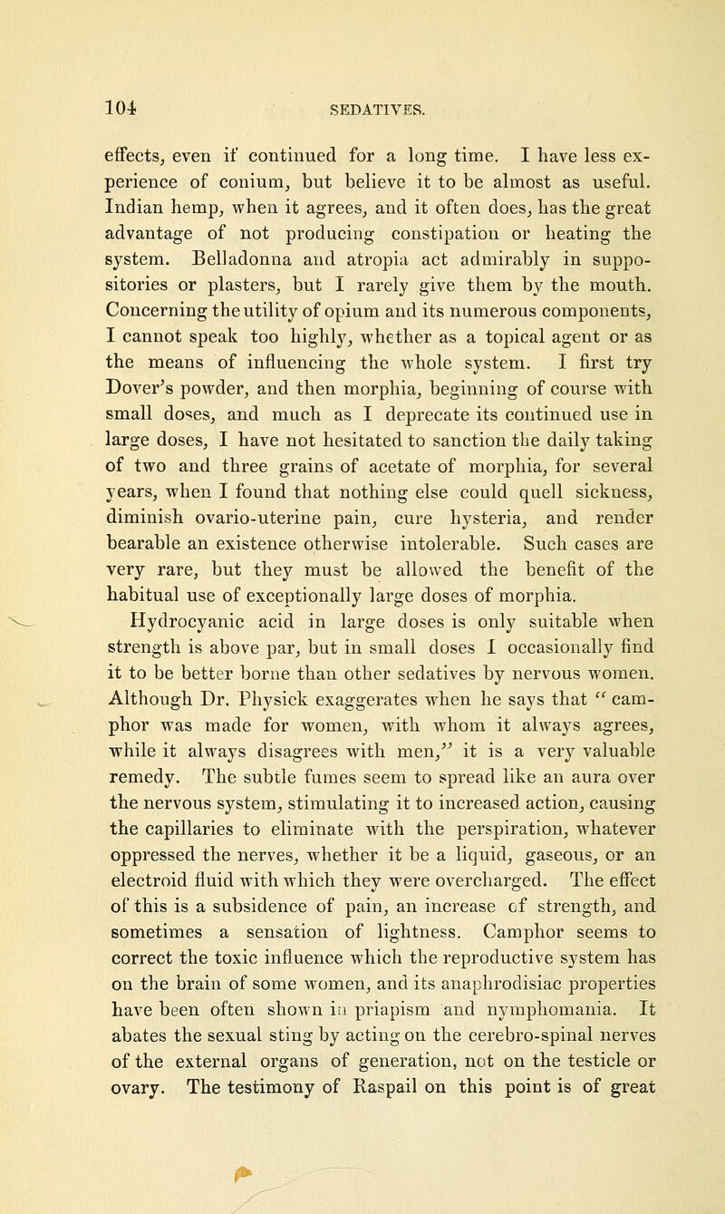 effects, even if continued for a long time. I have less ex- perience of conium, but believe it to be almost as useful. Indian hemp, when it agrees, and it often does, has the great advantage of not producing constipation or heating the system. Belladonna and atropia act admirably in suppo- sitories or plasters, but I rarely give them by the mouth. Concerning the utility of opium and its numerous components, I cannot speak too highly, whether as a topical agent or as the means of influencing the whole system. I first try Dover's powder, and then morphia, beginning of course with small doses, and much as I deprecate its continued use in large doses, I have not hesitated to sanction the daily taking of two and three grains of acetate of morphia, for several years, when I found that nothing else could quell sickness, diminish ovario-uterine pain, cure hysteria, and render bearable an existence otherwise intolerable. Such cases are very rare, but they must be allowed the benefit of the habitual use of exceptionally large doses of morphia. Hydrocyanic acid in large doses is only suitable when strength is above par, but in small doses I occasionally find it to be better borne than other sedatives by nervous women. Although Dr. Physick exaggerates when he says that il cam- phor was made for women, with whom it always agrees, while it always disagrees with men/' it is a very valuable remedy. The subtle fumes seem to spread like an aura over the nervous system, stimulating it to increased action, causing the capillaries to eliminate with the perspiration, whatever oppressed the nerves, whether it be a liquid, gaseous, or an electroid fluid with which they were overcharged. The effect of this is a subsidence of pain, an increase of strength, and sometimes a sensation of lightness. Camphor seems to correct the toxic influence which the reproductive system has on the brain of some women, and its anaphrodisiac properties have been often shown in priapism and nymphomania. It abates the sexual sting by acting on the cerebro-spinal nerves of the external organs of generation, not on the testicle or ovary. The testimony of Raspail on this point is of great