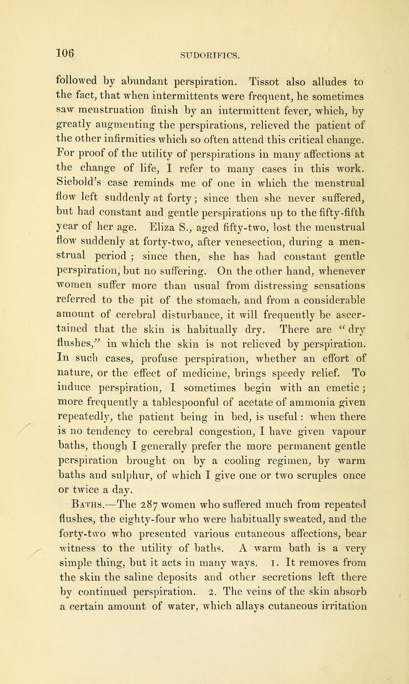 followed by abundant perspiration. Tissot also alludes to the fact, that when intermittens were frequent, he sometimes saw menstruation finish by an intermittent fever, which, by greatly augmenting the perspirations, relieved the patient of the other infirmities which so often attend this critical change. For proof of the utility of perspirations in many affections at the change of life, I refer to many cases in this work. Siebold's case reminds me of one in which the menstrual flow left suddenly at forty; since then she never suffered, but had constant and gentle perspirations up to the fifty-fifth year of her age. Eliza S., aged fifty-two, lost the menstrual flow suddenly at forty-two, after venesection, during a men- strual period ; since then, she has had constant gentle perspiration, but no suffering. On the other hand, whenever women suffer more than usual from distressing sensations referred to the pit of the stomach, and from a considerable amount of cerebral disturbance, it will frequently be ascer- tained that the skin is habitually dry. There are  dry flushes/'' in which the skin is not relieved by perspiration. In such cases, profuse perspiration, whether an effort of nature, or the effect of medicine, brings speedy relief. To induce perspiration, I sometimes begin with an emetic; more frequently a tablespoonful of acetate of ammonia given repeatedly, the patient being in bed, is useful: when there is no tendency to cerebral congestion, I have given vapour baths, though I generally prefer the more permanent gentle perspiration brought on by a cooling regimen, by warm baths and sulphur, of which I give one or two scruples once or twice a day. Baths.—The 287 women who suffered much from repeated flushes, the eighty-four who were habitually sweated, and the forty-two who presented various cutaneous affections, bear witness to the utility of baths. A warm bath is a very simple thing, but it acts in many ways. 1. It removes from the skin the saline deposits and other secretions left there by continued perspiration. %. The veins of the skin absorb a certain amount of water, which allays cutaneous irritation