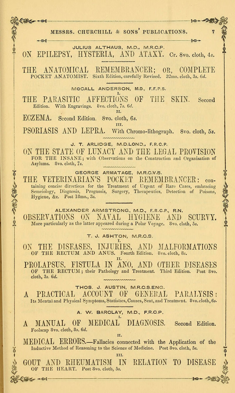 —©►£ 30— JULIUS ALTHAUS, M.D., M.R.C.P. ON EPILEPSY, HYSTEKIA, AND ATAXY. Or. s™. cloth, 4*. THE ANATOMICAL REMEMBRANCER; OR, COMPLETE POCKET ANATOMIST. Sixth Edition, carefully Revised. 32mo. cloth, 3s. 6d. J*S MCCALL ANDERSON, M.D., F.F.P.S. THE PARASITIC AFFECTIONS OF THE SKIN. Second Edition. With Engravings. 8vo. cloth, 7s. 6d. II. ECZEMA. Second Edition. 8vo. cloth, 6s. in. PSORIASIS AND LEPRA. With Chromo-lithograph. 8vo. cloth, 5*. J. T. ARLIDGE, M.D.LOND., F.R.C.P. ON THE STATE OF LUNACY AND THE LEGAL PROVISION FOR THE INSANE; with Observations on the Construction and Organisation of Asylums. 8vo. cloth, 7s. GEORGE ARMATAGE, M.R.C.V.S. THE VETERINARIAN'S POCKET REMEMBRANCER: con- taining concise directions for the Treatment of Urgent or Rare Cases, embracing Semeiology, Diagnosis, Prognosis, Surgery, Therapeutics, Detection of Poisons, Hygiene, &c. Post 18mo.; 3s. ALEXANDER ARMSTRONG, M.D., F.R.C.P., R.N. OBSERVATIONS ON NAVAL HYGIENE AND SCURVY. More particularly as the latter appeared during a Polar Voyage. 8vo. cloth, 5s. T. J. ASHTON, M.R.C.S. ON THE DISEASES, INJURIES, AND MALFORMATIONS OF THE RECTUM AND ANUS. Fourth Edition. 8vo. cloth, 8s. PROLAPSUS, FISTULA IN ANO, AND OTHER DISEASES OF THE RECTUM ; their Pathology and Treatment. Third Edition. Post 8vo. cloth, 3s. 6d. THOS. J. AUSTIN, M.R.C.S.ENG. A PRACTICAL ACCOUNT OF GENERAL PARALYSIS; Its Mental and Physical Symptoms, Statistics, Causes, Seat, and Treatment. 8vo.cloth, 6s. A. W. BARCLAY, M.D., F.R.C.P. A MANUAL OF MEDICAL DIAGNOSIS. Second Edition. Foolscap 8vo. cloth, 8s. 6d. II. MEDICAL ERRORS.—Fallacies connected with the Application of the Inductive Method of Reasoning to the Science of Medicine. Post 8vo. cloth, 5s. T GOUT AND RHEUMATISM IN RELATION TO DISEASE j/ OF THE HEART. Post 8vo. cloth, 5s. f§