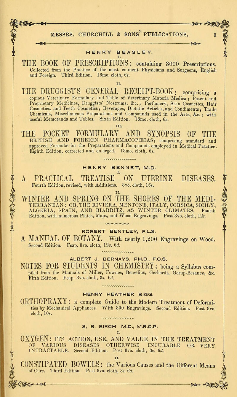 —*©— HENRY BEASLEY. THE BOOK OF PRESCRIPTIONS; containing 3000 Prescriptions. Collected from the Practice of the most eminent Physicians and Surgeons, English and Foreign. Third Edition. 18mo. cloth, 6s. ii. THE DRUGGIST'S GENERAL RECEIPT-BOOK; comprising a copious Veterinary Formulary and Table of Veterinary Materia Medica; Patent and Proprietary Medicines, Druggists1 Nostrums, &c.; Perfumery, Skin Cosmetics, Hair Cosmetics, and Teeth Cosmetics; Beverages, Dietetic Articles, and Condiments; Trade Chemicals, Miscellaneous Preparations and Compounds used in the Arts, &c.; -with useful Memoranda and Tables. Sixth Edition. 18mo. cloth, 6s. in. THE POCKET FORMULARY AND SYNOPSIS OF THE BRITISH AND FOREIGN PHARMACOPOEIAS; comprising standard and approved Formulae for the Preparations and Compounds employed in Medical Practice. Eighth Edition, corrected and enlarged. 18mo. cloth, 6s. HENRY BENNET, M.D. A PRACTICAL TREATISE' ON UTERINE DISEASES. Fourth Edition, revised, with Additions. 8vo. cloth, 16s. WINTER AND SPRING ON THE SHORES OF THE MEDI- I TERRANEAN : OR, THE RIVIERA, MENTONE, ITALY, CORSICA, SICILY, -g> ALGERIA, SPAIN, AND BIARRITZ, AS WINTER CLIMATES. Fourth « Edition, with numerous Plates, Maps, and Wood Engravings. Post 8vo. cloth, 12s. '§ ROBERT BENTLEY, F.L.S. A MANUAL OF BOTANY. With nearly 1,200 Engravings on Wood. Second Edition. Fcap. 8vo. cloth, 12s. 6d. ALBERT J. BERNAYS, PH.D., F.C.S. NOTES FOR STUDENTS IN CHEMISTRY; being a Syllabus com- piled from the Manuals of Miller, Fownes, Berzelius, Gerhardt, Gorup-Besanez, &c. Fifth Edition. Fcap. 8vo. cloth, 3s. Qd. HENRY HEATHER BIGG. ORTHOPRAXY: a complete Guide to the Modern Treatment of Deformi- ties by Mechanical Appliances. With 300 Engravings. Second Edition. Post 8vo. cloth, 10s. S. B. BIRCH M.D., M.R.C.P. I. OXYGEN: its action, use, and value in the treatment OF VARIOUS DISEASES OTHERWISE INCURABLE OR VERY INTRACTABLE. Second Edition. Post 8vo. cloth, 3s. 6d. ii. CONSTIPATED BOWELS : the Various Causes and the Different Means of Cure. Third Edition. Post 8vo. cloth, 3s. 6d.