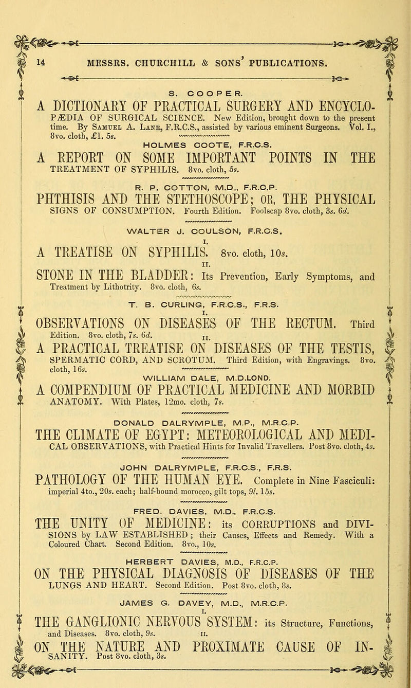 —©4 : 3*S— A DICTIONARY OF PRACTICAL SURGERY AND ENCYCLO- PEDIA OF SURGICAL SCIENCE. New Edition, brought down to the present time. By Samuel A. Lane, F.R.C.S., assisted by various eminent Surgeons. Vol. I., 8vo. cloth, £1. 5s. ~~ HOLMES COOTE, F.R.C.S. A REPORT ON SOME IMPORTANT POINTS IN THE TREATMENT OF SYPHILIS. 8vo. cloth, 5s. R. P. COTTON, M.D., F.R.C.P. PHTHISIS AND THE STETHOSCOPE; OK, THE PHYSICAL SIGNS OF CONSUMPTION. Fourth Edition. Foolscap 8vo. cloth, 3s. 6d. A\ WALTER J. COULSON, F.R.C.S. A TREATISE ON SYPHILIS.' 8vo. cloth, 10*. ii. STONE IN THE BLADDER: Its Prevention, Early Symptoms, and Treatment by Lithotrity. 8vo. cloth, 6s. T. B. CURLING, F.R.C.S., F.R.S. OBSERVATIONS ON DISEASES OF THE RECTUM. Third Edition. 8vo. cloth, 7s. 6d. n A PRACTICAL TREATISE ON DISEASES OF THE TESTIS, SPERMATIC CORD, AND SCROTUM. Third Edition, with Engravings. 8vo. J$ cloth, 16s. WILLIAM DALE, M.D.LOND. A COMPENDIUM OF PRACTICAL MEDICINE AND MORBID ANATOMY. With Plates, 12mo. cloth, 7s. DONALD DALRYMPLE, M.P., M.R.C.P. THE CLIMATE OF EGYPT: METEOROLOGICAL AND MEDI- CAL OBSERVATIONS, with Practical Hints for Invalid Travellers. Post 8vo. cloth, 4s. JOHN DALRYMPLE, F.R.C.S., F.R.S. PATHOLOGY OF THE HUMAN EYE. Complete in Nine Fasciculi: imperial 4to., 20s. each; half-bound morocco, gilt tops, 91. 15s. FRED. DAVIES, M.D., F.R.C.S. THE UNITY OF MEDICINE: its corruptions and divi- sions by LAW ESTABLISHED ; their Causes, Effects and Remedy. With a Coloured Chart. Second Edition. 8vo., 10s. HERBERT DAVIES, M.D., F.R.C.P. ON THE PHYSICAL DIAGNOSIS OF DISEASES OF THE LUNGS AND HEART. Second Edition. Post 8vo. cloth, 8s. JAMES G. DAVEY, M.D., M.R.C.P. f THE GANGLIONIC NERYOUS^SYSTEM: its Structure, Functions, and Diseases. 8vo. cloth, 9s. ii. i ON THE NATURE AND PROXIMATE CAUSE OF IN- I SANITY. Post 8vo. cloth, 3s. sg-