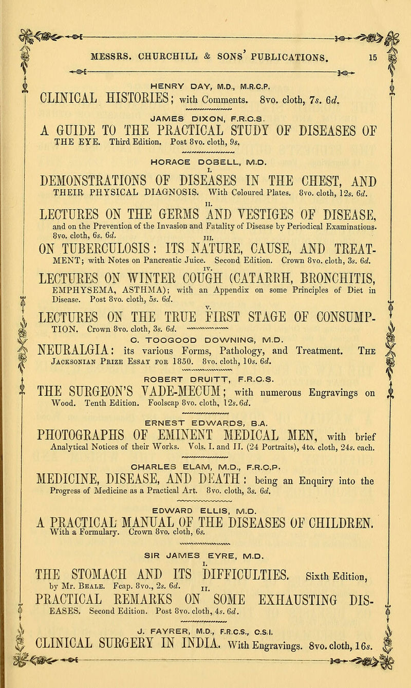 -e* _ j^.^0^ MESSRS. CHURCHILL & SONS' PUBLICATIONS. 15 HENRY DAY, M.D., M.R.C.P. CLINICAL HISTORIES ; with Comments. 8vo. cloth, 7s. Gd. JAMES DIXON, F.R.C.S. A GUIDE TO THE PRACTICAL STUDY OF DISEASES OF THE EYE. Third Edition. Post 8vo. cloth, 9s. HORACE DOBELL, M.D. DEMONSTRATIONS OF DISEASES IN THE CHEST, AND THEIR PHYSICAL DIAGNOSIS. With Coloured Plates. 8vo. cloth, 12s. 6d. LECTURES ON THE GERMS AND YESTIGES OF DISEASE, and on the Prevention of the Invasion and Fatality of Disease by Periodical Examinations. 8vo. cloth, 6s. 6d. m ON TUBERCULOSIS: ITS NATURE, CAUSE, AND TREAT- MENT; with Notes on Pancreatic Juice. Second Edition. Crown 8vo. cloth, 3s. 6d. IV. LECTURES ON WINTER COUGH (CATARRH, BRONCHITIS, EMPHYSEMA, ASTHMA); with an Appendix on some Principles of Diet in Disease. Post 8vo. cloth, 5s. 6d. LECTURES ON THE TRUE FIRST STAGE OF CONSUMP- TION. Crown 8vo. cloth, 3s. 6d. C. TOOGOOD DOWNING, M.D. NEURALGIA: its various Forms, Pathology, and Treatment. The Jaoksonian Prize Essay for 1850. 8vo. cloth, 10s. 6d. i ROBERT DRUITT, F.R.C.S. » THE SURGEON'S YADE-MECUM; with numerous Engravings on <fc Wood. Tenth Edition. Foolscap 8vo. cloth, 12s. 6d. ERNEST EDWARDS, B.A. PHOTOGRAPHS OF EMINENT MEDICAL MEN, with brief Analytical Notices of their Works. Vols. I. and II. (24 Portraits), 4to. cloth, 24s. each. CHARLES ELAM, M.D., F.R.C.P. MEDICINE, DISEASE, AND DEATH : being an Enquiry into the Progress of Medicine as a Practical Art. 8vo. cloth, 3s. 6a. EDWARD ELLIS, M.D. A PRACTICAL MANUAL OF THE DISEASES OF CHILDREN. With a Formulary. Crown 8vo. cloth, 6s. SIR JAMES EYRE, M.D. THE STOMACH AND ITS DIFFICULTIES, sixth Edition, by Mr. Bbale. Fcap. 8vo., 2s. 6d. n PRACTICAL REMARKS ON SOME EXHAUSTING DIS- EASES. Second Edition. Post 8vo. cloth, 4s. 6d. J. FAYRER, M.D., F.R.C.S., C.S.I. CLINICAL SURGERY IN INDIA. With Engravings. 8vo. cloth, 16,.. ■-«-©< ■—-—■
