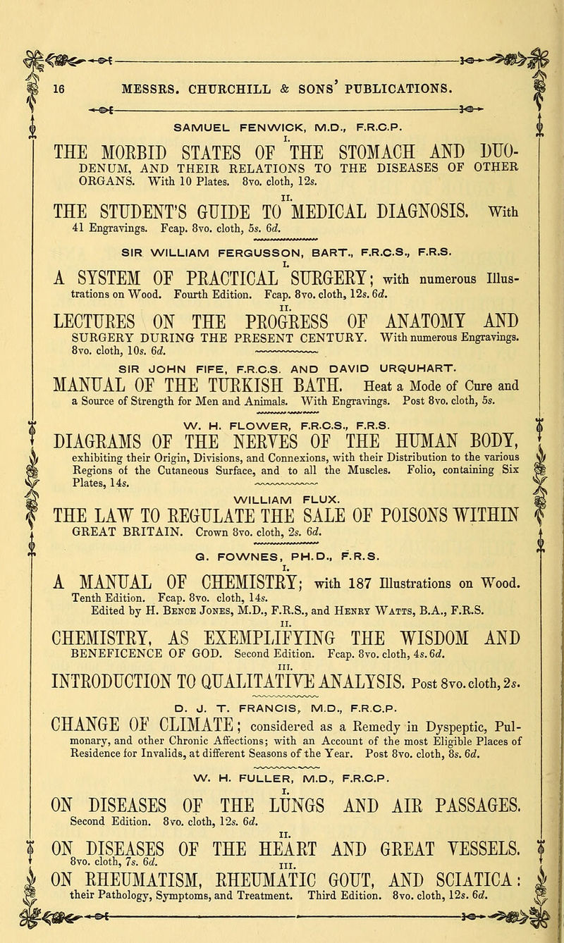 -MS>£ — *©-* SAMUEL FENWICK, M.D., F.R.C.P. THE MORBID STATES OF 'THE STOMACH AND DUO- DENUM, AND THEIR RELATIONS TO THE DISEASES OF OTHER ORGANS. With 10 Plates. 8vo. cloth, 12s. THE STUDENT'S GUIDE TO MEDICAL DIAGNOSIS. With 41 Engravings. Fcap. 8vo. cloth, 5s. 6d. SIR WILLIAM FERGUSSON, BART., F.R.C.S., F.R.S. A SYSTEM 0E PRACTICAL*'SURGERY; with numerous iiius- trations on Wood. Fourth Edition. Fcap. 8vo. cloth, 12s. 6d. LECTURES ON THE PROGRESS OF ANATOMY AND SURGERY DURING THE PRESENT CENTURY. With numerous Engravings. 8vo. cloth, 10s. 6d. SIR JOHN FIFE, F.R.C.S. AND DAVID URQUHART. MANUAL OF THE TURKISH BATH. Heat a Mode of Cure and a Source of Strength for Men and Animals. With Engravings. Post 8vo. cloth, 5s. W. H. FLOWER, F.R.C.S., F.R.S. DIAGRAMS OF THE NERVES OF THE HUMAN BODY, exhibiting their Origin, Divisions, and Connexions, with their Distribution to the various Regions of the Cutaneous Surface, and to all the Muscles. Folio, containing Six Plates, 14s. WILLIAM FLUX. THE LAW TO REGULATE THE SALE OF POISONS WITHIN GREAT BRITAIN. Crown 8vo. cloth, 2s. 6d. Q. FOWNES, PH.D., F.R.S. I. A MANUAL OF CHEMISTRY; with 187 Illustrations on Wood. Tenth Edition. Fcap. 8vo. cloth, 14s. Edited by H. Benoe Jones, M.D., F.R.S., and Henry Watts, B.A., F.R.S. CHEMISTRY, AS EXEMPLIFYING THE WISDOM AND BENEFICENCE OF GOD. Second Edition. Fcap. 8vo. cloth, 4s. 6d. in. INTRODUCTION TO QUALITATIYE ANALYSIS. Post 8vo. cloth, 2*. D. J. T. FRANCIS, M.D., F.R.C.P. CHANGE OF CLIMATE ; considered as a Remedy in Dyspeptic, Pul- monary, and other Chronic Affections; with an Account of the most Eligible Places of Residence for Invalids, at different Seasons of the Year. Post 8vo. cloth, 8s. 6d. W. H. FULLER, M.D., F.R.C.P. ON DISEASES OF THE LUNGS AND AIR PASSAGES. Second Edition. 8vo. cloth, 12s. 6d. ON DISEASES OF THE HEART AND GREAT YESSELS, 8vo. cloth, 7s. 6d. II]: ON RHEUMATISM, RHEUMATIC GOUT, AND SCIATICA: their Pathology, Symptoms, and Treatment. Third Edition. 8vo. cloth, 12s. 6d. «e>C ■ » ■ lo»