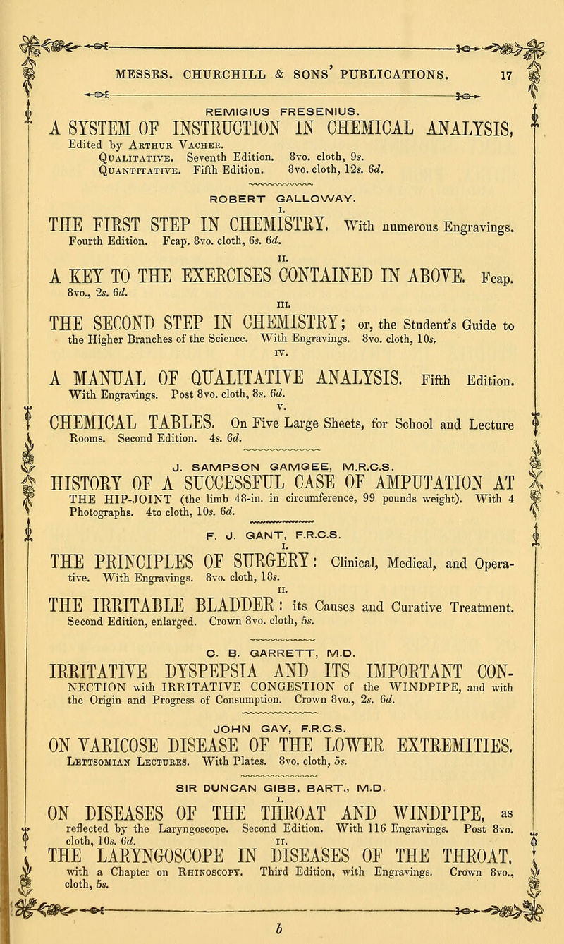 *■€>* . *©-, MESSRS. CHURCHILL & SONS' PUBLICATIONS. 17 REMIGIUS FRESENIUS. A SYSTEM OF INSTRUCTION IN CHEMICAL ANALYSIS, Edited hy Arthur Vacher. Qualitative. Seventh Edition. 8vo. cloth, 9s. Quantitative. Fifth Edition. 8vo. cloth, 12s. 6d. ROBERT GALLOWAY. THE FIRST STEP IN CHEMISTRY. With numerous Engravings. Fourth Edition. Fcap. 8vo. cloth, 6s. 6d. A KEY TO THE EXERCISES CONTAINED IN ABOYE. Fcap. 8vo., 2s. 6d. in. THE SECOND STEP IN CHEMISTRY; or, the Student's Guide to the Higher Branches of the Science. With Engravings. 8vo. cloth, 10s. IV. A MANUAL OF QUALITATIYE ANALYSIS. Fifth Edition. With Engravings. Post 8vo. cloth, 8s. 6d. v. CHEMICAL TABLES. On Five Large Sheets, for School and Lecture f Rooms. Second Edition. 4s. 6d. J. SAMPSON GAMGEE, M.R.C.S. HISTORY OF A SUCCESSFUL CASE OF AMPUTATION AT THE HIP-JOINT (the limb 48-in. in circumference, 99 pounds weight). With 4 Photographs. 4to cloth, 10s. 6d. F. J. GANT, F.R.C.S. THE PRINCIPLES OF SURGERY : Clinical, Medical, and Opera- tive. With Engravings. 8vo. cloth, 18s. ii. THE IRRITABLE BLADDER : its Causes and Curative Treatment. Second Edition, enlarged. Crown 8vo. cloth, 5s. C. B. GARRETT, M.D. IRRITATIVE DYSPEPSIA AND ITS IMPORTANT CON- NECTION with IRRITATIVE CONGESTION of the WINDPIPE, and with the Origin and Progress of Consumption. Crown 8vo., 2s. 6d. JOHN GAY, F.R.C.S. ON YARICOSE DISEASE OF THE LOWER EXTREMITIES. Lettsomian Lectures. With Plates. 8vo. cloth, 5s. SIR DUNCAN GIBB, BART., M.D. ON DISEASES OF THE THROAT AND WINDPIPE, as reflected by the Laryngoscope. Second Edition. With 116 Engravings. Post 8vo. cloth, 10s. 6d. ii. THE LARYNGOSCOPE IN DISEASES OF THE THROAT, with a Chapter on Rhinoscopy. Third Edition, with Engravings. Crown 8vo., $t cloth, 5s. if -HE4 . , , 3^