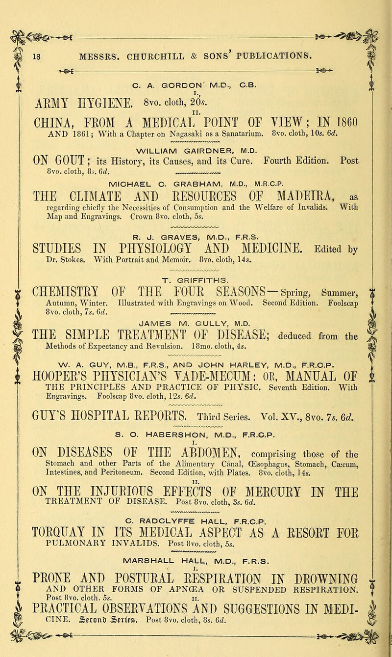 »--«-©*- -3*s—*^m%: 18 MESSRS. CHURCHILL & SONS PUBLICATIONS. _©£ JO- CD. A. GORCON M.D., C.B. AEMT HYGIENE. 8vo. cloth, 20*. CHINA, FROM A MEDICAL' POINT OE VIEW; IN 1860 AND 1861; With a Chapter on Nagasaki as a Sanatarium. 8vo. cloth, 10s. 6d. WILLIAM GAIRDNER, M.D. ON GOUT ; its History, its Causes, and its Cure. Fourth Edition. Post 8vo. cloth, 8s. 6d. MICHAEL C. GRABHAM, M.D., M.R.C.P. THE CLIMATE AND RESOURCES OF MADEIRA, as regarding chiefly the Necessities of Consumption and the Welfare of Invalids. With Map and Engravings. Crown 8vo. cloth, 5s. R. J. GRAVES, M.D., F.R.S. STUDIES IN PHYSIOLOGY AND MEDICINE. Edited by Dr. Stokes. With Portrait and Memoir. 8vo. cloth, 14s. T. GRIFFITHS. CHEMISTRY OE THE FOUR SEASONS-Spring, Summer, Autumn, Winter. Illustrated with Engravings on Wood. Second Edition. Foolscap 8vo. cloth, 7s. 6d. JAMES M. GULLY, M.D. THE SIMPLE TREATMENT OF DISEASE; deduced from the Methods of Expectancy and Revulsion. 18mo. cloth, 4s. W. A. GUY, M.B., F.R.S., AND JOHN HARLEY, M.D., F.R.C.P. J HOOPER'S PHYSICIAN'S YADE-MECUM: OE, MANUAL OF i THE PRINCIPLES AND PRACTICE OF PHYSIC. Seventh Edition. With Engravings. Foolscap 8vo. cloth, 12s. 6d. GUY'S HOSPITAL REPORTS. Third Series. Vol. XV., 8vo. 7s. U. S. O. HABERSHON, M.D., F.R.C.P. ON DISEASES OF THE ABDOMEN, comprising those of the Stomach and other Parts of the Alimentary Canal, CEsophagus, Stomach, Cascum, Intestines, and Peritoneum. Second Edition, with Plates. 8vo. cloth, 14s. ON THE INJURIOUS EFFECTS OF MERCURY IN THE TREATMENT OF DISEASE. Post 8vo. cloth, 3s. 6d. C. RADCLYFFE HALL, F.R.C.P. TORQUAY IN ITS MEDICAL ASPECT AS A RESORT FOR PULMONARY INVALIDS. Post 8vo. cloth, 5s. MARSHALL HALL, M.D., F.R.S. . PRONE AND POSTURAL RESPIRATION IN DROWNING > AND OTHER FORMS OF APNffiA OR SUSPENDED RESPIRATION. Post 8vo. cloth. 5s. ii. \ PRACTICAL OBSERVATIONS AND SUGGESTIONS IN MEDI- I CINE. £tron& Sm'fS. Post 8vo. cloth, 8s. 6d. '§%B€* ~e* — 3«-—©£&!