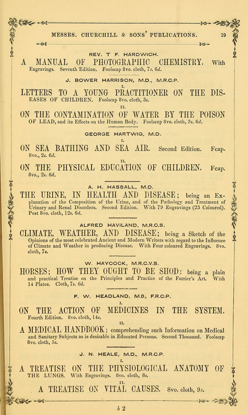 —©* : J<3— REV. T F. HARDWICH. A MANUAL OF PHOTOGRAPHIC CHEMISTRY. With Engravings. Seventh Edition. Foolscap 8vo. cloth, 7s. 6d. J. BOWER HARRISON, M.D.. M.R.C.P. LETTERS TO A YOUNG PRACTITIONER ON THE dis- eases OF CHILDREN. Foolscap 8vo. cloth, 3s. ii. ON THE CONTAMINATION OF WATER BY THE POISON OF LEAD, and its Effects on the Human Body. Foolscap 8vo. cloth, 3s. 6d. GEORGE HARTWIG, M.D. I. ON SEA BATHING AND SEA AIR. Second Edition. Fcap. 8vo., 2s. 6d. ON THE PHYSICAL EDUCATION OF CHILDREN. Fcap. 8vo., 2s. 6d. A. H. HASSALL, M.D. THE URINE, IN HEALTH AND DISEASE; being an Ex- planation of the Composition of the Urine, and of the Pathology and Treatment of Urinary and Renal Disorders. Second Edition. With 79 Engravings (23 Coloured). Post 8vo. cloth, 12s. 6d. ALFRED HAVILAND, M.R.C.S. | CLIMATE, WEATHER, AND DISEASE; being a Sketch of the Opinions of the most celebrated Ancient and Modern Writers with regard to the Influence of Climate and Weather in producing Disease. With Four coloured Engravings. 8vo. cloth, 7s. W. HAYCOCK, M.R.C.V.S. HORSES; HOW THEY OUGHT TO BE SHOD: being a plain and practical Treatise on the Principles and Practice of the Farrier's Art. With 14 Plates. Cloth, 7s. Gd. F. W. HEADLAND, M.D., F.R.C.P. ON THE ACTION OF MEDICINES IN THE SYSTEM. Fourth Edition. 8vo. cloth, 14s. II. A MEDICAL HANDBOOK; comprehending such Information on Medical and Sanitary Subjects as is desirable in Educated Persons. Second Thousand. Foolscap 8vo. cloth, 5s. J. N. HEALE, M.D., M.R.C.P. A TREATISE ON THE PHYSIOLOGICAL ANATOMY OF THE LUNGS. With Engravings. 8vo. cloth, 8s. | . A TREATISE ON VITAL CAUSES. 8™, cloth, 9* ]$f<mr -« ■ ***** m b 2 'V