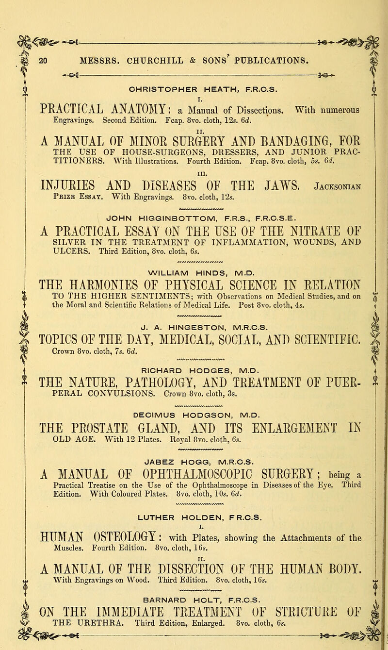 —€►£ J<3-^ 20 MESSRS. CHURCHILL & SONS'* PUBLICATIONS. —©{ 3«s— CHRISTOPHER HEATH, F.R.C.S. I. PEACTICAL ANATOMY: a Manual of Dissections. With numerous Engravings. Second Edition. Fcap. 8vo. cloth, 12s. 6d. A MANUAL OF MINOR SURGERY AND BANDAGING, FOR THE USE OF HOUSE-SURGEONS, DRESSERS, AND JUNIOR PRAC- TITIONERS. With Illustrations. Fourth Edition. Fcap. 8vo. cloth, 5s. 6d. in. INJURIES AND DISEASES OF THE JAWS. Jacksonian Prize Essay. With Engravings. 8vo. cloth, 12s. JOHN HIGGINBOTTOM, F.R.S., F.R.C.S.E. A PRACTICAL ESSAY ON THE USE OF THE NITRATE OF SILVER IN THE TREATMENT OF INFLAMMATION, WOUNDS, AND ULCERS. Third Edition, 8vo. cloth, 6s. WILLIAM HINDS, M.D. THE HARMONIES OF PHYSICAL SCIENCE IN RELATION TO THE HIGHER SENTIMENTS; with Observations on Medical Studies, and on the Moral and Scientific Relations of Medical Life. Post 8vo. cloth, 4s. J. A. HINGESTON, M.R.C.S. TOPICS OF THE DAY, MEDICAL, SOCIAL, AND SCIENTIFIC. Crown 8vo. cloth, 7s. 6d. RICHARD HODGES, M.D. THE NATURE, PATHOLOGY, AND TREATMENT OF PUER- PERAL CONVULSIONS. Crown 8vo. cloth, 3s. DECIMUS HODGSON, M.D. THE PROSTATE GLAND, AND ITS ENLARGEMENT IN OLD AGE. With 12 Plates. Royal 8vo. cloth, 6s. JABEZ HOGG, M.R.C.S. A MANUAL OF OPHTHALMOSCOPIC SURGERY; being a Practical Treatise on the Use of the Ophthalmoscope in Diseases of the Eye. Third Edition. With Coloured Plates. 8vo. cloth, 10s. 6d. LUTHER HOLDEN, F R.C.S. I. HUMAN OSTEOLOGY : with Plates, showing the Attachments of the Muscles. Fourth Edition. 8vo. cloth, 16s. A MANUAL OF THE DISSECTION OF THE HUMAN BODY. With Engravings on Wood. Third Edition. 8vo. cloth, 16s. BARNARD HOLT, F.R.C.S. ON THE IMMEDIATE TREATMENT OF STRICTURE OF THE URETHRA. Third Edition, Enlarged. 8vo. cloth, 6s.