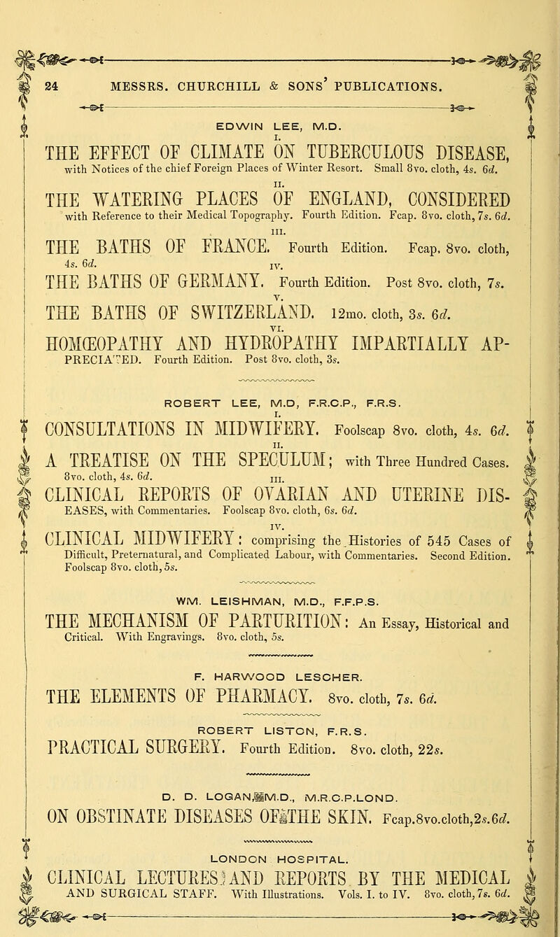 ■*-©* MESSRS. CHURCHILL & SONS' PUBLICATIONS. A* 24 EDWIN LEE, M.D. THE EFFECT OF CLIMATE ON TUBERCULOUS DISEASE, with Notices of the chief Foreign Places of Winter Resort. Small 8vo. cloth, 4s. 6d. THE WATERING PLACES OF ENGLAND, CONSIDERED with Reference to their Medical Topography. Fourth Edition. Fcap. 8vo. cloth, 7s. 6d. in. THE BATHS OF FRANCE. Fourth Edition. Fcap. 8vo. cloth, 4s. Gd. iv, THE BATHS OF GERMANY. Fourth Edition. Post 8vo. cloth, 7*. THE BATHS OF SWITZERLAND. i2mo. doth, s«. 6rf. HOMEOPATHY AND HYDROPATHY IMPARTIALLY AP- PRECIATED. Fourth Edition. Post 8vo. cloth, 3s. ROBERT LEE, M.D, F.R.C.P., F.R.S. f CONSULTATIONS IN MIDWIFERY. Foolscap 8vo. cloth, is. ft*. I A TREATISE ON THE SPECULUM; with Three Hundred Cases. | %• 8vo. cloth, 4s. 6d. m |® | CLINICAL REPORTS OF OVARIAN AND UTERINE DIS- & W EASES, with Commentaries. Foolscap 8vo. cloth, 6s. 6d. W IV. | CLINICAL MIDWIFERY: comprising the.Histories of 545 Cases of Difficult, Preternatural, and Complicated Labour, with Commentaries. Second Edition. Foolscap 8vo. cloth, 5s. WM. LEISHMAN, M.D., F.F.P.S. THE MECHANISM OF PARTURITION: An Essay, Historical and Critical. With Engravings. 8vo. cloth, 5s. F. HARWOOD LESCHER. THE ELEMENTS OF PHARMACY. 8vo. cloth, 7,. ed. ROBERT LISTON, F.R.S. PRACTICAL SURGERY. Fourth Edition. 8vo. cloth, 22s. D. D. LOGANlM.D., M.R.C.P.LOND. ON OBSTINATE DISEASES OFITHE SKIN. FcaP.8vo.cioth>2..6rf. LONDON HOSPITAL. I CLINICAL LECTURESJ AND REPORTS BY THE MEDICAL AND SURGICAL STAFF. With Illustrations. Vols. I. to IV. 8vo. cloth, 7s. 6a!. ^ -«-&£———— ■ jo-*