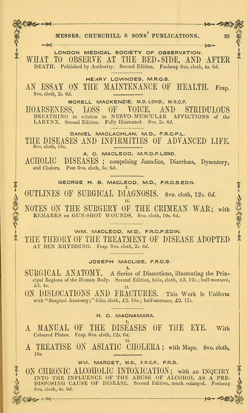 LONDON MEDICAL SOCIETY OF OBSERVATION. WHAT TO OBSERVE AT THE BED-SIDE, AND AFTER DEATH. Published by Authority. Second Edition. Foolscap 8vo. cloth, 4s. 6c?. HENRY LOWNDES, M.R.CS. AN ESSAY ON THE MAINTENANCE OF HEALTH. Fcap. 8vo. cloth, 2s. 6d. ~~~ MORELL MACKENZIE, M.D. LOND., M.R.C.P. HOARSENESS, LOSS OE YOICE, AND STRIDULOUS BREATHING in relation to NERVO- MUSCULAR AFFECTIONS of the LARYNX. Second Edition. Fully Illustrated. 8vo. 2s. 6d. DANIEL MACLACHLAN, M.D., F.R.C.P.L. THE DISEASES AND INFIRMITIES OF ADVANCED LIFE. 8vo. cloth, 16s. -~™~ A. C. MACLEOD, M.R.C.P.LOND. ACHOLIC DISEASES I comprising Jaundice, Diarrhoea, Dysentery, and Cholera. Post 8vo. cloth, 5s. 6d. 0 GEORGE H. B. MACLEOD, M.D., F.R.C.S.EDIN, OUTLINES OF SURGICAL DIAGNOSIS. 8vo. doth, 12.. ed. NOTES ON THE SURGERY OF THE CRIMEAN WAR; with f REMARKS on GUN-SHOT WOUNDS. 8vo. cloth, 10s. 6d. -Q WM. MACLEOD, M.D., F.R.C.P.EDIN. THE THEORY OF THE TREATMENT OF DISEASE ADOPTED X AT BEN RHYDDING. Fcap. 8vo. cloth, 2s. 6d. JOSEPH MACLISE, F.R.C.S. I. SURGICAL ANATOMY. A Series of Dissections, illustrating the Prin- cipal Regions of the Human Body. Second Edition, folio, cloth, £3. 12s.; half-morocco, £4. 4s. ZI ON DISLOCATIONS AND FRACTURES. This Work is Uniform with Surgical Anatomy; folio, cloth, £2. 10s.; half-morocco, £2. 17s. N. C. MACNAMARA. A MANUAL OF THE DISEASES OF THE EYE. With Coloured Plates. Fcap. 8vo. cloth, 12s. 6a!. A TREATISE ON ASIATIC CHOLERA; with Maps. 8vo.cloth, 16s. , WM. MARCET, M.D., F.R.C.P., F.R.S. f ON CHRONIC ALCOHOLIC INTOXICATION; with an inquiry INTO THE INFLUENCE OF THE ABUSE OF ALCOHOL AS A PRE- DISPOSING CAUSE OF DISEASE. Second Edition, much enlarged. Foolscap 8vo. cloth, 4s. Qd. -3o ►