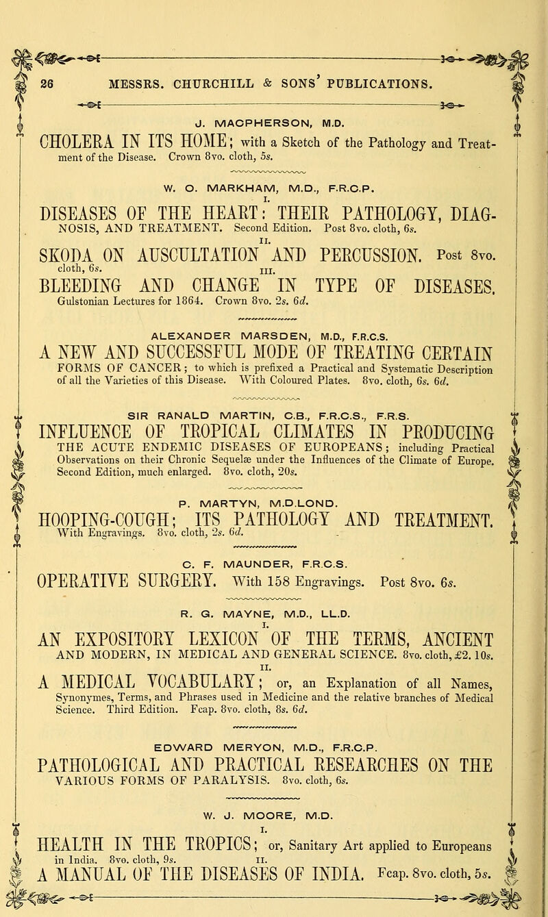-«-©* — -*sm- \ J. MACPHERSON, M.D. i CHOLERA IN ITS HOME; with a Sketch of the Pathology and Treat- ment of the Disease. Crown 8vo. cloth, 5s. W. O. MARKHAM, M.D., F.R.C.P. DISEASES OF THE HEART:' THEIR PATHOLOGY, DIAG- NOSIS, AND TREATMENT. Second Edition. Post 8vo. cloth, 6s. SKODA ON AUSCULTATIOn'aND PERCUSSION. Post 8vo. cloth, 6s. in BLEEDING AND CHANGE IN TYPE OF DISEASES. Gulstonian Lectures for 1864. Crown 8vo. 2s. 6d. ALEXANDER MARSDEN, M.D., F.R.C.S. A NEW AND SUCCESSFUL MODE OF TREATING CERTAIN FORMS OF CANCER; to which is prefixed a Practical and Systematic Description of all the Varieties of this Disease. With Coloured Plates. 8vo. cloth, 6s. 6d. SIR RANALD MARTIN, C.B., F.R.C.S., F.R.S. INFLUENCE OF TROPICAL CLIMATES IN PRODUCING THE ACUTE ENDEMIC DISEASES OF EUROPEANS; including Practical Observations on their Chronic Sequelae under the Influences of the Climate of Europe. Second Edition, much enlarged. 8vo. cloth, 20s. P. MARTYN, M.D.LOND. HOOPING-COUGH; ITS PATHOLOGY AND TREATMENT. With Engravings. 8vo. cloth, 2s. 6d. C. F. MAUNDER, F.R.C.S. OPERATIYE SURGERY. With 158 Engravings. Post 8vo. 6*. R. G. MAYNE, M.D., LL.D. AN EXPOSITORY LEXICON1'OF THE TERMS, ANCIENT AND MODERN, IN MEDICAL AND GENERAL SCIENCE. 8vo. cloth, £2.10s. ii. A MEDICAL VOCABULARY; or, an Explanation of all Names, Synonymes, Terms, and Phrases used in Medicine and the relative branches of Medical Science. Third Edition. Fcap. 8vo. cloth, 8s. 6c?. EDWARD MERYON, M.D., F.R.C.P. PATHOLOGICAL AND PRACTICAL RESEARCHES ON THE VARIOUS FORMS OF PARALYSIS. 8vo. cloth, 6s. W. J. MOORE, M.D. I. HEALTH IN THE TROPICS; or, Sanitary Art applied to Europeans \ $f in India. 8vo. cloth, 9s. II. \ | A MANUAL OF THE DISEASES OF INDIA. Fcap. 8vo. cloth, 5*. | <-©* —j^-^h^h