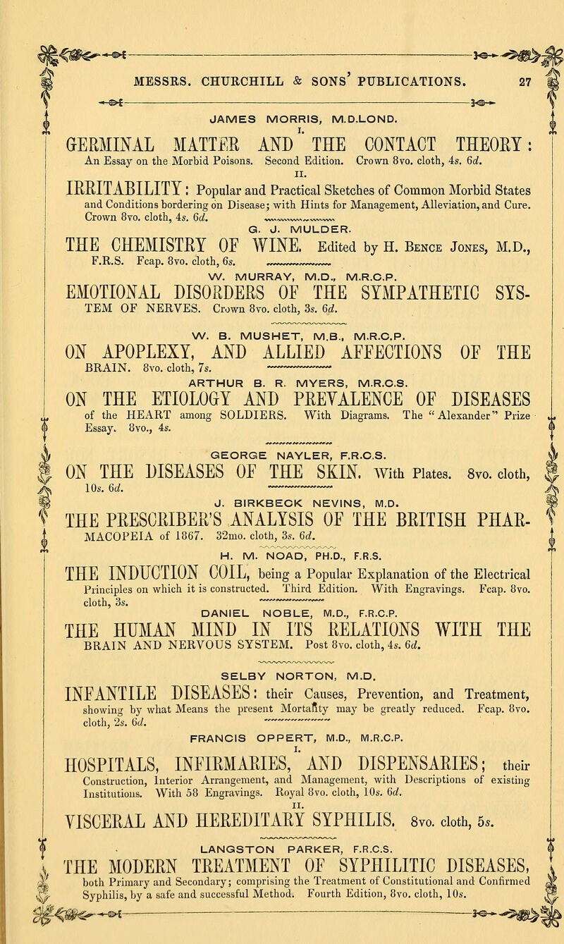 H<C#$*—©* : *©*-5^>- B MESSRS. CHURCHILL & SONS' PUBLICATIONS. 27 ^ -«-&* 3*3-*- JAMES MORRIS, M.D.LOND. GERMINAL MATTER AND' THE CONTACT THEOET: An Essay on the Morbid Poisons. Second Edition. Crown 8vo. cloth, 4s. 6d. II. IKRITABILITY I Popular and Practical Sketches of Common Morbid States and Conditions bordering on Disease; with Hints for Management, Alleviation, and Cure. Crown 8vo. cloth, 4s. 6d. »*«^w> G. J. MULDER. THE CHEMISTRY OF WINE. Edited by H. Bence Jones, M.D., F.R.S. Fcap. 8vo. cloth, 6s. W. MURRAY, M.D., M.R.C.P. EMOTIONAL DISORDERS OF THE SYMPATHETIC SYS- TEM OF NERVES. Crown 8vo. cloth, 3s. 6d. W. B. MUSHET, M.B., M.R.C.P. ON APOPLEXY, AND ALLIED AFFECTIONS OF THE BRAIN. 8vo. cloth, 7s. ARTHUR B. R. MYERS, M.R.O.S. ON THE ETIOLOGY AND PREVALENCE OF DISEASES of the HEART among SOLDIERS. With Diagrams. The Alexander Prize 0 Essay. 8vo., 4s. A GEORGE NAYLER, F.R.C.S. Jf f ON THE DISEASES OF THE SKIN. With Plates. 8vo. cloth, ft X 10s. 6d. ' J^ §§ J. BIRKBECK NEVINS, M.D. § THE PRESCRIBER'S ANALYSIS OF THE BRITISH PHAR- MACOPEIA of 1867. 32mo. cloth, 3s. 6d. H. M. NOAD, PH.D., F.R.S. THE INDUCTION COIL, being a Popular Explanation of the Electrical Principles on which it is constructed. Third Edition. With Engravings. Fcap. 8vo. cloth, 3s. DANIEL NOBLE, M.D., F.R.C.P. THE HUMAN MIND IN ITS RELATIONS WITH THE BRAIN AND NERVOUS SYSTEM. Post 8vo. cloth, 4s. 6d. SELBY NORTON, M.D. INFANTILE DISEASES: their Causes, Prevention, and Treatment, showing by what Means the present Mortality may be greatly reduced. Fcap. 8vo. cloth, 2s. 6c/. '** FRANCIS OPPERT, M.D., M.R.C.P. HOSPITALS, INFIRMARIES/'AND DISPENSARIES; their Construction, Interior Arrangement, and Management, with Descriptions of existing Institutions. With 58 Engravings. Royal 8vo. cloth, 10s. Gd. VISCERAL AND HEREDITARY SYPHILIS. 8vo. cloth, 5,. LANGSTON PARKER, F.R.C.S. THE MODERN TREATMENT OF SYPHILITIC DISEASES, both Primary and Secondary; comprising the Treatment of Constitutional and Confirmed & Syphilis, by a safe and successful Method. Fourth Edition, 8vo. cloth, 10s. $§4&€r++t '—•—9*05
