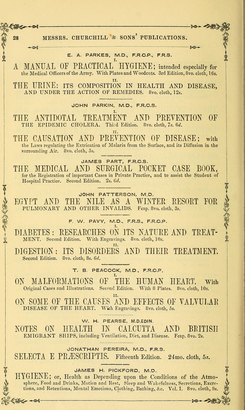 -—©* — *©— E. A. PARKES, M.D., F.R.C.P., F.R.S. A MANUAL OF PRACTICAL1 HYGIENE; intended especially for the Medical Officers of the Army. With Plates and Woodcuts. 3rd Edition, 8vo. cloth, 16s. THE URINE: its composition in health and disease, AND UNDER THE ACTION OF REMEDIES. 8vo. cloth, 12s. JOHN PARKIN, M.D., F.R.C.S. THE ANTIDOTAL TREATMENT AND PRETENTION OE THE EPIDEMIC CHOLERA. Third Edition. 8vo. cloth, 7s. 6d. THE CAUSATION AND PREVENTION OF DISEASE; with the Laws regulating the Extrication of Malaria from the Surface, and its Diffusion in the surrounding Air. 8vo. cloth, 5s. JAMES PART, F.R.C.S. THE MEDICAL AND SURGICAL POCKET CASE BOOK, for the Registration of important Cases in Private Practice, and to assist the Student of Hospital Practice. Second Edition. 2s. 6d. JOHN PATTERSON, M.D. EGYPT AND THE NILE AS A WINTER RESORT EOR I PULMONARY AND OTHER INVALIDS. Fcap. 8vo. cloth, 3s. ! F. W. PAVY, M.D., F.R.S., F.R.C.P. DIABETES : RESEARCHES ON ITS NATURE AND TREAT- MENT. Second Edition. With Engravings. 8vo. cloth, 10s. DIGESTION: ITS DISORDERS AND THEIR TREATMENT. Second Edition. 8vo. cloth, 8s. 6d. C,2 T. B. PEACOCK, M.D., F.R.C.P. ON MALFORMATIONS OF THE HUMAN HEART. With Original Cases and Illustrations. Second Edition. With 8 Plates. 8vo. cloth, 10s. ON SOME OF THE CAUSES AND EFFECTS OF YALYULAR DISEASE OF THE HEART. With Engravings. 8vo. cloth, 5s. W. H. PEARSE, M.D.EDIN. NOTES ON HEALTH IN CALCUTTA AND BRITISH EMIGRANT SHIPS, including Ventilation, Diet, and Disease. Fcap. 8vo. 2s. JONATHAN PEREIRA, M.D., F.R.S. SELECTA E PRiESCRIPTIS. Fifteenth Edition. 24mo. cloth, 5*. JAMES H. PICKFORD, M.D. HYGIENE; or, Health as Depending upon the Conditions of the Atmo- sphere, Food and Drinks, Motion and Rest, Sleep and Wakefulness, Secretions, Excre- tions, and Retentions, Mental Emotions, Clothing, Bathing, &c. Vol. I. 8vo. cloth, 9s. « s>l — so »
