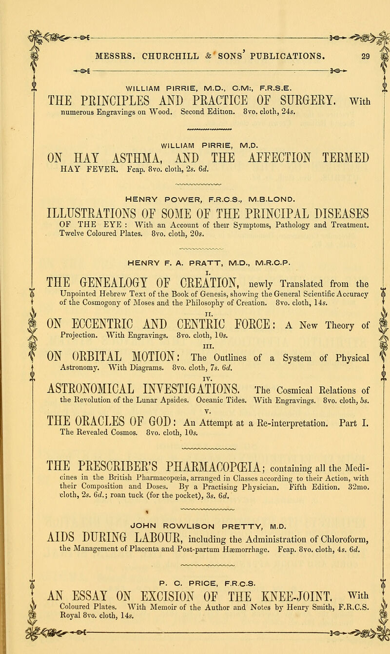 i^m^s*- jo* MESSRS. CHURCHILL & SONS PUBLICATIONS. 29 -©* -*e— WILLIAM PIRRIE, M.D., CM:, F.R.S.E. THE PRINCIPLES AND PRACTICE OF SURGERY. With numerous Engravings on Wood. Second Edition. 8vo. cloth, 24s. WILLIAM PIRRIE, M.D. ON HAY ASTHMA, AND THE AFFECTION TERMED HAY FEVER. Fcap. 8vo. cloth, 2s. 6d. HENRY POWER, F.R.C.S., M.B.LOND. ILLUSTRATIONS OF SOME OF THE PRINCIPAL DISEASES OF THE EYE : With an Account of their Symptoms, Pathology and Treatment. Twelve Coloured Plates. 8vo. cloth, 20s. HENRY F. A. PRATT, M.D., M.R.C.P. THE GENEALOGY OF CREATION, newly Translated from the Unpointed Hebrew Text of the Book of Genesis, showing the General Scientific Accuracy of the Cosmogony of Moses and the Philosophy of Creation. 8vo. cloth, 14s. ON ECCENTRIC AND CENTRIC FORCE: a New Theory of Projection. With Engravings. 8vo. cloth, 10s. in. ON ORBITAL MOTION: The Outlines of a System of Physical Astronomy. With Diagrams. 8vo. cloth, 7s. 6d. IV. ASTRONOMICAL INVESTIGATIONS. The Cosmical Relations of the Revolution of the Lunar Apsides. Oceanic Tides. With Engravings. 8vo. cloth, 5s. v. THE ORACLES OF GOD : An Attempt at a Re-interpretation. Part I. The Revealed Cosmos. 8vo. cloth, 10s. THE PRESCRIBED PHARMACOPEIA; containing all the Medi- cines in the British Pharmacopoeia, arranged in Classes according to their Action, with their Composition and Doses. By a Practising Physician. Fifth Edition. 32mo. cloth, 2s. 6d.; roan tuck (for the pocket), 3s. 6d. JOHN ROWLISON PRETTY, M.D. AIDS DURING LABOUR, including the Administration of Chloroform, the Management of Placenta and Post-partum Haemorrhage. Fcap. 8vo. cloth, 4s. 6c?. P. C. PRICE, F.R.C.S. AN ESSAY ON EXCISION OF THE KNEE-JOINT, with Coloured Plates. With Memoir of the Author and Notes by Henry Smith, F.R.C.S. $ Royal 8vo. cloth, 14s. 11 ?-%®Gr~e*- -J«-~