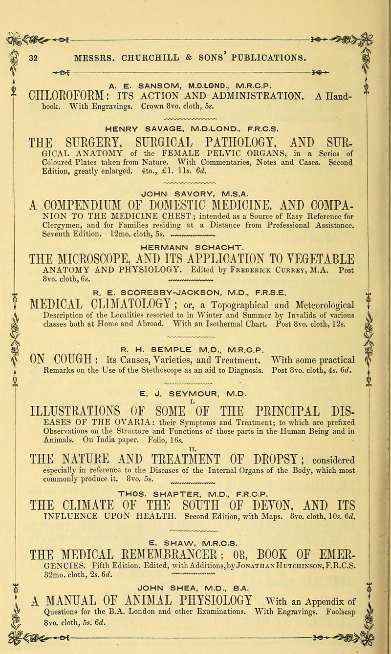 iGter-*^ —j^- 32 MESSRS. CHURCHILL & SONS' PUBLICATIONS. .«-§►£ ——. . 3*©— A. E. SANSOM, M.D.LOND., M.R.C.P. CHLOROFORM : ITS ACTION AND ADMINISTRATION. A Hand- book. With Engravings. Crown 8vo. cloth, 5s. HENRY SAVAGE, M.D.LOND, F.R.C.S. THE SURGERY, SURGICAL PATHOLOGY, AND SUR- GICAL ANATOMY of the FEMALE PELVIC ORGANS, in a Series of Coloured Plates taken from Nature. With Commentaries, Notes and Cases. Second Edition, greatly enlarged. 4to., £1. lis. 6d. JOHN SAVORY, M.S.A. A COMPENDIUM OF DOMESTIC MEDICINE, AND COMPA- NION TO THE MEDICINE CHEST ; intended as a Source of Easy Reference for Clergymen, and for Families residing at a Distance from Professional Assistance. Seventh Edition. 12mo. cloth, 5s. ,~~~w»—-~~ HERMANN SCHACHT. THE MICROSCOPE, AND ITS APPLICATION TO VEGETABLE ANATOMY AND PHYSIOLOGY. Edited by Frederick Currey, M.A. Post 8vo. cloth, 6s. ~~»~~. R. E. SCORESBY-JACKSON, M.D., F.R.S.E. MEDICAL CLIMATOLOGY ; or, a Topographical and Meteorological Description of the Localities resorted to in Winter and Summer by Invalids of various classes both at Home and Abroad. With an Isothermal Chart. Post 8vo. cloth, 12s. R. H. SEMPLE M.D., M.R.C.P. ON COUGH : its Causes, Varieties, and Treatment. With some practical Remarks on the Use of the Stethoscope as an aid to Diagnosis. Post 8vo. cloth, 4s. 6d. E. d. SEYMOUR, M.D. ILLUSTRATIONS OF SOME ''OF THE PRINCIPAL DIS- EASES OF THE OVARIA: their Symptoms and Treatment; to which are prefixed Observations on the Structure and Functions of those parts in the Human Being and in Animals. On India paper. Folio, 16s. THE NATURE AND TREATMENT OF DROPSY; considered especially in reference to the Diseases of the Internal Organs of the Body, which most commonly produce it. 8vo. 5s. THOS. SHAPTER, M.D., F.R.C.P. THE CLIMATE OF THE SOUTH OF DEYON, AND ITS INFLUENCE UPON HEALTH. Second Edition, with Maps. 8vo. cloth, 10s. 6d. E. SHAW, M.R.C.S. THE MEDICAL REMEMBRANCER; 0E, BOOK OF EMER- GENCIES. Fifth Edition. Edited, with Additions,by Jonathan Hutchinson, F.R.C.S. 32mo. cloth, 2s. 6d. ' JOHN SHEA, M.D., B.A. A MANUAL OF ANIMAL PHYSIOLOGY with an Appendix of Questions for the B.A. London and other Examinations. With Engravings. Foolscap 8vo. cloth, 5s. 6d.