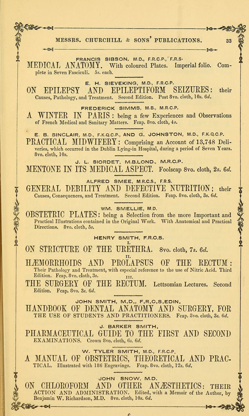 FRANCIS SIBSON, M.D., F.R.C.P.,' F.R.S- MEDICAL ANATOMY. With coloured Plates. Imperial folio. Com- plete in Seven Fasciculi. 5s. each. E. H. SIEVEKING, M.D., F.R.C.P. ON EPILEPSY AND EPILEPTIFOEM SEIZURES: their Causes, Pathology, and Treatment. Second Edition. Post 8vo. cloth, 10s. 6d. FREDERICK SIMMS, M.B., M.R.C.P. A WINTER IN PARIS : being a few Experiences and Observations of French Medical and Sanitary Matters. Fcap. 8vo. cloth, 4s. E. B. SINCLAIR, M.D., F.K.Q.C.P., AND G. JOHNSTON, M.D., F.K.Q.C.P. PRACTICAL MIDWIFERY: Comprising an Account of 13,748 Deli- veries, which occurred in the Dublin Lying-in Hospital, during a period of Seven Y ears. 8vo. cloth, 10s. , ~»~ J. L. SIORDET, M.B.LOND., M.R.C.P. MENTONE IN ITS MEDICAL ASPECT. Foolscap 8vo. cloth, 2*. 6d. ALFRED SMEE, M.R.C.S., F.R.S. GENERAL DEBILITY AND DEFECTIVE NUTRITION; their Causes, Consequences, and Treatment. Second Edition. Fcap. 8vo. cloth, 3s. 6d. WM. SMELLIE, M.D. OBSTETRIC PLATES I being a Selection from the more Important and Practical Illustrations contained in the Original Work. With Anatomical and Practical Directions. 8vo. cloth, 5s. HENRY SMITH, F.R.C.S. ON STRICTURE OF THE URETHRA. 8vo. cloth, 7,. ea. HEMORRHOIDS AND PROLAPSUS OF THE RECTUM: Their Pathology and Treatment, with especial reference to the use of Nitric Acid. Third Edition. Fcap. 8vo. cloth, 3s. jIT THE SURGERY OF THE RECTUM. Lettsomian Lectures. Second Edition. Fcap. 8vo. 3s. 6d. JOHN SMITH, M.D., F.R.C.S.EDIN. HANDBOOK OF DENTAL ANATOMY AND SURGERY, FOR THE USE OF STUDENTS AND PRACTITIONERS. Fcap. 8vo. cloth, 3s. 6d. J. BARKER SMITH. PHARMACEUTICAL GUIDE TO THE FIRST AND SECOND EXAMINATIONS. Crown 8vo. cloth, 6s. 6d. W. TYLER SMITH, M.D., F.R.C.P. A MANUAL OF OBSTETRICS, THEORETICAL AND PRAC- TICAL. Illustrated with 186 Engravings. Fcap. 8vo. cloth, 12s. 6d. JOHN SNOW, M.D. ON CHLOROFORM AND OTHER ANESTHETICS: their ACTION AND ADMINISTRATION. Edited, with a Memoir of the Author, by Benjamin W. Richardson, M.D. 8vo. cloth, 10s. 6d.