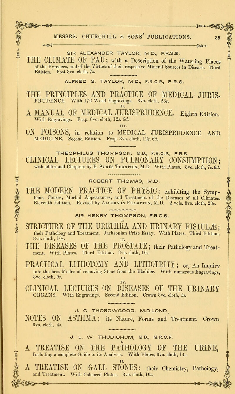 ^fite*-*** — —&*~^^. MESSRS. CHURCHILL & SONS' PUBLICATIONS. 35 —©►S ■ jo— SIR ALEXANDER TAYLOR, M.D., F.R.S.E. THE CLIMATE OF PAU; with a Description of the Watering Places of the Pyrenees, and of the Virtues of their respective Mineral Sources in Disease. Third Edition. Post 8vo. cloth, 7s. ALFRED S. TAYLOR, M.D., F.R.C.P., F.R.S. THE PRINCIPLES AND PRACTICE OF MEDICAL JURIS- PRUDENCE. With 176 Wood Engravings. 8vo. cloth, 28s. A MANUAL OF MEDICAL JURISPRUDENCE. Eighth Edition. With Engravings. Fcap. 8vo. cloth, 12s. 6d. in. ON POISONS, in relation to MEDICAL JURISPRUDENCE AND MEDICINE. Second Edition. Fcap. 8vo. cloth, 12s. 6d. THEOPHILUS THOMPSON, M.D., RR.C.P., F.R.S. CLINICAL LECTURES ON PULMONARY CONSUMPTION; with additional Chapters by E. Symes Thompson, M.D. With Plates. 8vo. cloth, 7s. 6d. ROBERT THOMAS, M.D. THE MODERN PRACTICE OF PHYSIC; exhibiting the symP- toms, Causes, Morbid Appearances, and Treatment of the Diseases of all Climates. Eleventh Edition. Revised by Algernon Frampton, M.D. 2 vols. 8vo. cloth, 28s. SIR HENRY THOMPSON, F.RC.S. STRICTURE OF THE URETHRA AND URINARY FISTULA; their Pathology and Treatment. Jacksonian Prize Essay. With Plates. Third Edition. 8vo. cloth, 10s. ix THE DISEASES OF THE PROSTATE; their Pathology and Treat- ment. With Plates. Third Edition. 8vo. cloth, 10s. in. PRACTICAL LITHOTOMY AND LITHOTRITY; or, An inquiry into the best Modes of removing Stone from the Bladder. With numerous Engravings, 8vo. cloth, 9s. IV. CLINICAL LECTURES ON DISEASES OF THE URINARY ORGANS. With Engravings. Second Edition. Crown 8vo. cloth, 5s. J. C. THOROWGOOD, M.D.LOND. NOTES ON ASTHMA; its Nature, Forms and Treatment. Crown 8vo. cloth, 4s. J. L. W. THUDICHUM, M.D., M.R.C.P. A TREATISE ON THE PATHOLOGY OF THE URINE, Including a complete Guide to its Analysis. With Plates, 8vo. cloth, 14s. A TREATISE ON GALL STONES: their Chemistry, Pathology, and Treatment. With Coloured Plates. 8vo. cloth, 10s.
