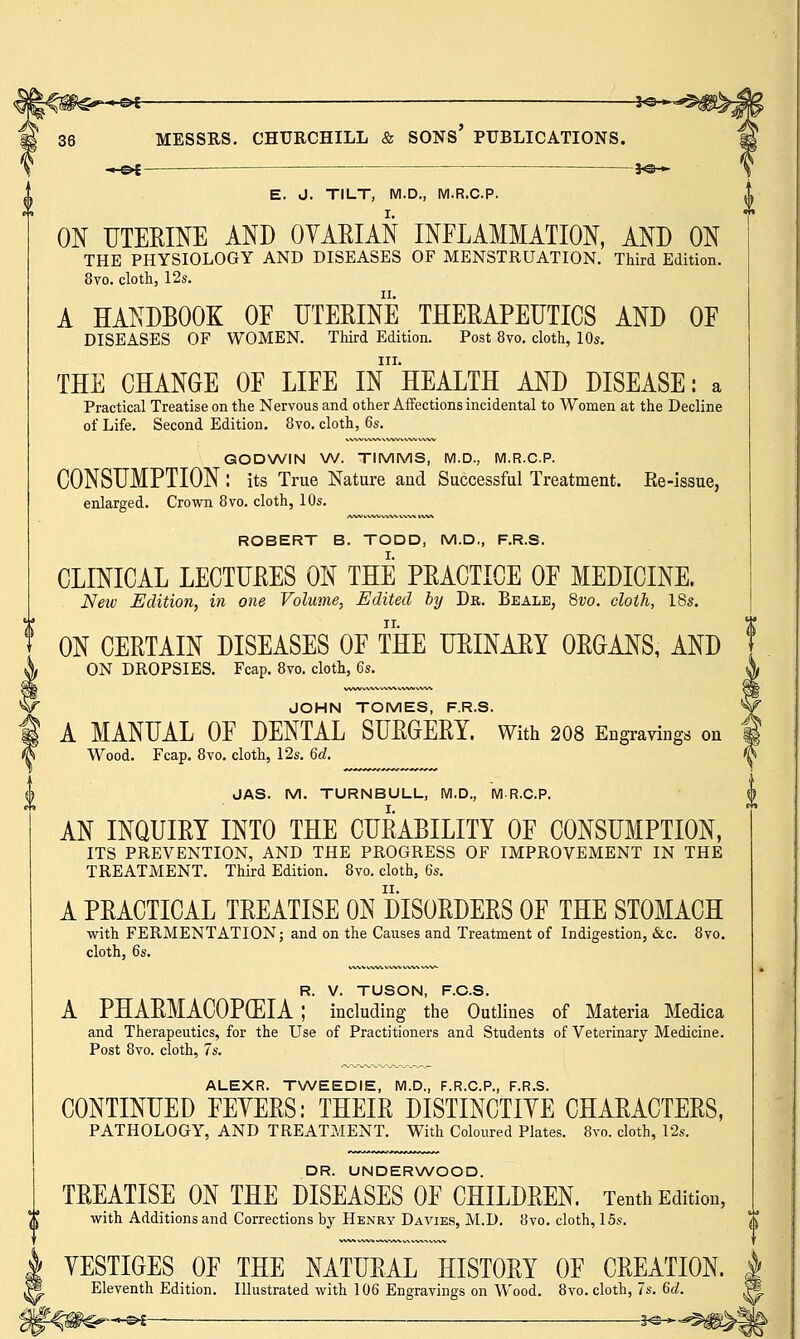 ^-o^ ■ —hs— E. d. TILT, M.D., M.R.C.P. ON UTERINE AND OVARIAN INFLAMMATION, AND ON THE PHYSIOLOGY AND DISEASES OF MENSTRUATION. Third Edition. 8vo. cloth, 12s. A HANDBOOK OF UTERINE THERAPEUTICS AND OF DISEASES OF WOMEN. Third Edition. Post 8vo. cloth, 10s. in. THE CHANGE OF LIFE IN HEALTH AND DISEASE: a Practical Treatise on the Nervous and other Affections incidental to Women at the Decline of Life. Second Edition. 8vo. cloth, 6s. GODWIN W. TIMMS, M.D., M.R.C.P. CONSUMPTION : its True Nature and Successful Treatment. Re-issue, enlarged. Crown 8vo. cloth, 10s. ROBERT B. TODD, M.D., F.R.S. CLINICAL LECTURES ON THE PRACTICE OF MEDICINE. New Edition, in one Volume, Edited by Dr. Beale, 8vo. cloth, 18s. ON CERTAIN DISEASES OF THE URINARY ORGANS, AND ON DROPSIES. Fcap. 8vo. cloth, 6s. JOHN TOMES, F.R.S. A MANUAL OF DENTAL SURGERY. With 208 Engravings on Wood. Fcap. 8vo. cloth, 12s. 6d. JAS. M. TURNBULL, M.D., MR.C.P. AN INQUIRY INTO THE CURABILITY OF CONSUMPTION, ITS PREVENTION, AND THE PROGRESS OF IMPROVEMENT IN THE TREATMENT. Third Edition. 8vo. cloth, 6s. A PRACTICAL TREATISE ON DISORDERS OF THE STOMACH with FERMENTATION; and on the Causes and Treatment of Indigestion, &c. 8vo. cloth, 6s. R. V. TUSON, F.C.S. A PHARMACOPOEIA ; including the Outlines of Materia Medica and Therapeutics, for the Use of Practitioners and Students of Veterinary Medicine. Post 8vo. cloth, 7s. ALEXR. TWEEDIE, M.D., F.R.C.P., F.R.S. CONTINUED FEYERS: THEIR DISTINCTIYE CHARACTERS, PATHOLOGY, AND TREATMENT. With Coloured Plates. 8vo. cloth, 12s. DR. UNDERWOOD. TREATISE ON THE DISEASES OF CHILDREN. Tenth Edition, with Additions and Corrections by Henry Davies, M.D. 8vo. cloth, 15s. YESTIGES OF THE NATURAL HISTORY OF CREATION. Eleventh Edition. Illustrated with 106 Engravings on Wood. 8vo. cloth, 7s. 6c?. -£►£—— 3*e-»-