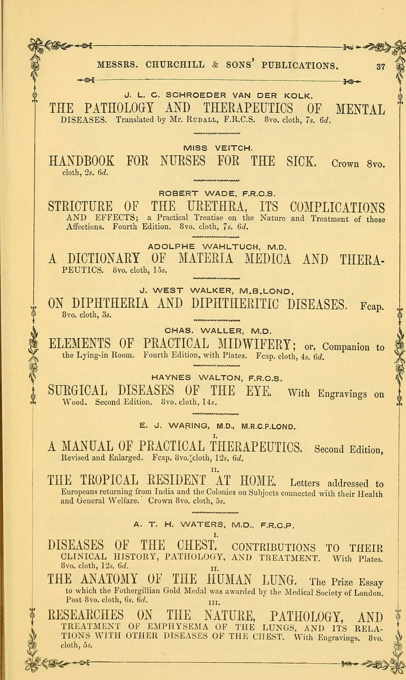 -*-©>£ — —— *©-*- J. I_. C. SCHROEDER VAN DER KOLK. THE PATHOLOGY AND THERAPEUTICS OF MENTAL DISEASES. Translated by Mr. Rudall, F.R.C.S. 8vo. cloth, 7s. Gd. MISS VEITCH. HANDBOOK FOE NURSES FOR THE SICK, down 8vo. cloth, 2s. Gd. ROBERT WADE, F.R.C.S. STRICTURE OF THE URETHRA, ITS COMPLICATIONS AND EFFECTS; a Practical Treatise on the Nature and Treatment of those Affections. Fourth Edition. 8vo. cloth, 7s. 6d. ADOLPHE WAHLTUCH, M.D. A DICTIONARY OF MATERIA MEDICA AND THERA- PEUTICS. 8vo. cloth, 15s. J. WEST WALKER, M.B.LOND. ON DIPHTHERIA AND DIPHTHERITIC DISEASES. Fcap. 8vo. cloth, 3s. CHAS. WALLER, M.D. ELEMENTS OF PRACTICAL MIDWIFERY; or, Companion to the Lying-in Room. Fourth Edition, with Plates. Fcap. cloth 4s. 6d. HAYNES WALTON, F.R.C.S. SURGICAL DISEASES OF THE EYE. With Engravings on Wood. Second Edition. 8vo. cloth, 14s. E. J. WARING, M.D., M.R.C.P.LOND. A MANUAL OF PRACTICAL THERAPEUTICS. Second Edition, Revised and Enlarged. Fcap. 8vo.^cloth, 12s. Gd. THE TROPICAL RESIDENT AT HOME. Letters addressed to Europeans returning from India and the Colonies on Subjects connected with their Health and General Welfare. Crown 8vo. cloth, 5s. A. T. H. WATERS, M.D., F.R.C.P. DISEASES OF THE CHEST.' contributions to their CLINICAL HISTORY, PATHOLOGY, AND TREATMENT. With Plates. 8vo. cloth, 12s. Gd. n THE ANATOMY OF THE HUMAN LUNG. The Prize Essay to which the Fothergilhan Gold Medal was awarded by the Medical Society of London. Post 8vo. cloth, 6's. Gd. In | RESEARCHES ON THE NATURE, PATHOLOGY, AND f TREATMENT OF EMPHYSEMA OF THE LUNGS, AND ITS RELA- ' <A TIONS  3| cloth, os TIONS WITH OTHER DISEASES OF THE CHEST. With Engravings. 8vo. cloth, os.