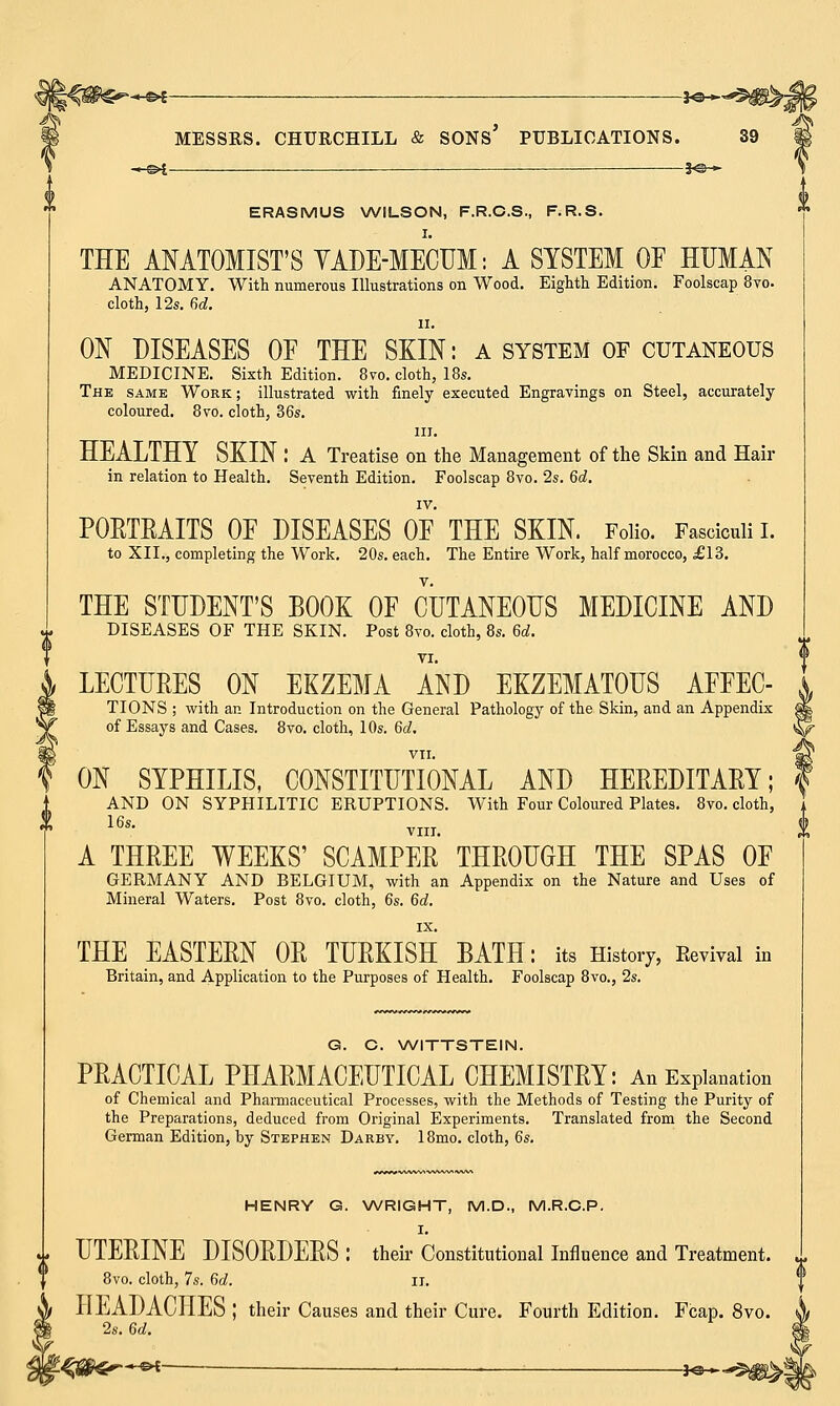 MESSRS. —©4 CHURCHILL & SONS' PUBLICATIONS. 39 ERASMUS WILSON, F.R.C.S., F.R.S. I. THE ANATOMIST'S YADE-MECUM: A SYSTEM OP HUMAN ANATOMY. With numerous Illustrations on Wood. Eighth Edition. Foolscap 8vo. cloth, 12s. 6d. ii. ON DISEASES OF THE SKIN: a system of cutaneous MEDICINE. Sixth Edition. 8vo. cloth, 18s. The same Work; illustrated with finely executed Engravings on Steel, accurately coloured. 8vo. cloth, 36s. in. HEALTHY SKIN .' A Treatise on the Management of the Skin and Hair in relation to Health. Seventh Edition. Foolscap 8vo. 2s. 6d. IV. PORTRAITS OF DISEASES OF THE SKIN. Folio. Fasciculi I. to XII., completing the Work. 20s. each. The Entire Work, half morocco, £13. THE STUDENT'S BOOK OF CUTANEOUS MEDICINE AND DISEASES OF THE SKIN. Post 8vo. cloth, 8s. 6d. LECTURES ON EKZEMA AND EKZEMATOUS AFFEC- , TIONS ; with an Introduction on the General Pathology of the Skin, and an Appendix 5 of Essays and Cases. 8vo. cloth, 10s. 6d, <| VII. I ON SYPHILIS, CONSTITUTIONAL AND HEREDITARY; \ AND ON SYPHILITIC ERUPTIONS. With Four Coloured Plates. 8vo. cloth, 16s' VIII. A THREE WEEKS' SCAMPER THROUGH THE SPAS OF GERMANY AND BELGIUM, with an Appendix on the Nature and Uses of Mineral Waters. Post 8vo. cloth, 6s. 6d. IX. THE EASTERN OR TURKISH BATH: its History, Eevival in Britain, and Application to the Purposes of Health. Foolscap 8vo., 2s. G. C. WITTSTEIN. PRACTICAL PHARMACEUTICAL CHEMISTRY: An Explanation of Chemical and Pharmaceutical Processes, with the Methods of Testing the Purity of the Preparations, deduced from Original Experiments. Translated from the Second German Edition, by Stephen Darby. 18mo. cloth, 6s. (i HENRY G. WRIGHT, M.D., M.R.C.P. I. i UTERINE DISORDERS : their Constitutional Influence and Treatment. 8vo. cloth, 7s. 6d. II. HEADACHES ; their Causes and their Cure. Fourth Edition. Fcap. 8vo. 2s. 6d. 4tffcr~*x — , . *»—*308^