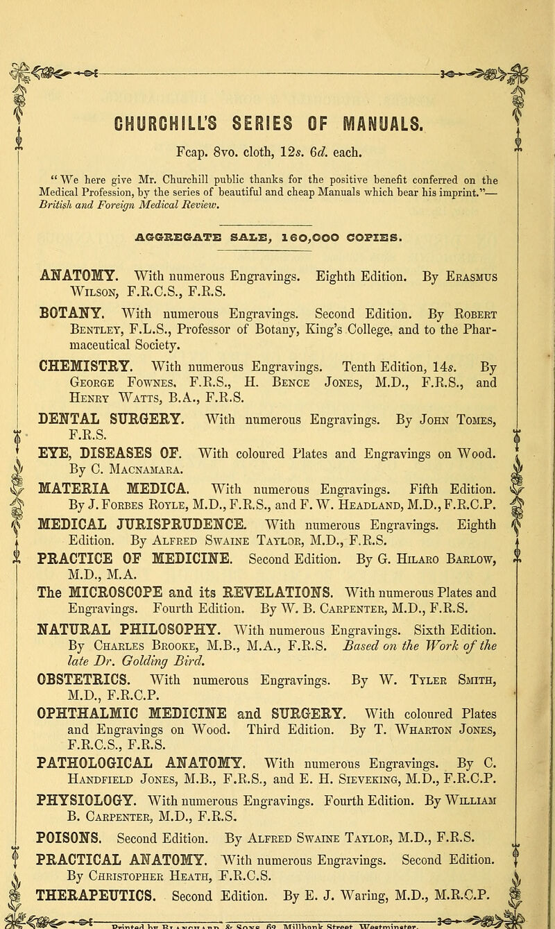 -<£►£ *a~*9&^ ILLS SERIES OF MANUALS. Fcap. 8vo. cloth, 12s. 6d. each.  We here give Mr. Churchill public thanks for the positive benefit conferred on the Medical Profession, by the series of beautiful and cheap Manuals which bear his imprint.— British and Foreign Medical Review. AGGKEGATE SALE, 160,000 COPIES. ANATOMY. With numerous Engravings. Eighth Edition. By Erasmus Wilson, F.K.C.S., F.E.S. BOTANY. With numerous Engravings. Second Edition. By Robert Bentley, F.L.S., Professor of Botany, King's College, and to the Phar- maceutical Society. CHEMISTRY. With numerous Engravings. Tenth Edition, 14s. By George Fownes. F.R.S., H. Bence Jones, M.D., F.R.S., and Henry Watts, B.A., F.R.S. DENTAL SURGERY. With numerous Engravings. By John Tomes, F.R.S. EYE, DISEASES OF. With coloured Plates and Engravings on Wood. By C. Macnamara. MATERIA MEDICA. With numerous Engravings. Fifth Edition. By J. Forbes Royle, M.D., F.R.S., and F. W. Headland, M.D., F.R.C.P. MEDICAL JURISPRUDENCE. With numerous Engravings. Eighth Edition. By Alfred Swaine Taylor, M.D., F.R.S. PRACTICE OF MEDICINE. Second Edition. By G. Hilaro Barlow, M.D., M.A. The MICROSCOPE and its REVELATIONS. With numerous Plates and Engravings. Fourth Edition, By W. B. Carpenter, M.D., F.R.S. NATURAL PHILOSOPHY. With numerous Engravings. Sixth Edition. By Charles Brooke, M.B., M.A., F.R.S. Based on the Work of the late Dr. Golding Bird. OBSTETRICS. With numerous Engravings. By W. Tyler Smith, M.D., F.R.C.P. OPHTHALMIC MEDICINE and SURGERY. With coloured Plates and Engravings on Wood. Third Edition. By T. Wharton Jones, F.R.C.S., F.R.S. PATHOLOGICAL ANATOMY. With numerous Engravings. By C. Handfield Jones, M.B., F.R.S., and E. H. Sieveking, M.D., F.R.C.P. PHYSIOLOGY. With numerous Engravings. Fourth Edition. By William B. Carpenter, M.D., F.R.S. POISONS. Second Edition. By Alfred Swaine Taylor, M.D., F.R.S. PRACTICAL ANATOMY. With numerous Engravings. Second Edition. By Christopher Heath, F.R.C.S. THERAPEUTICS. Second Edition. By E. J. Waring, M.D., M.R.C.P.