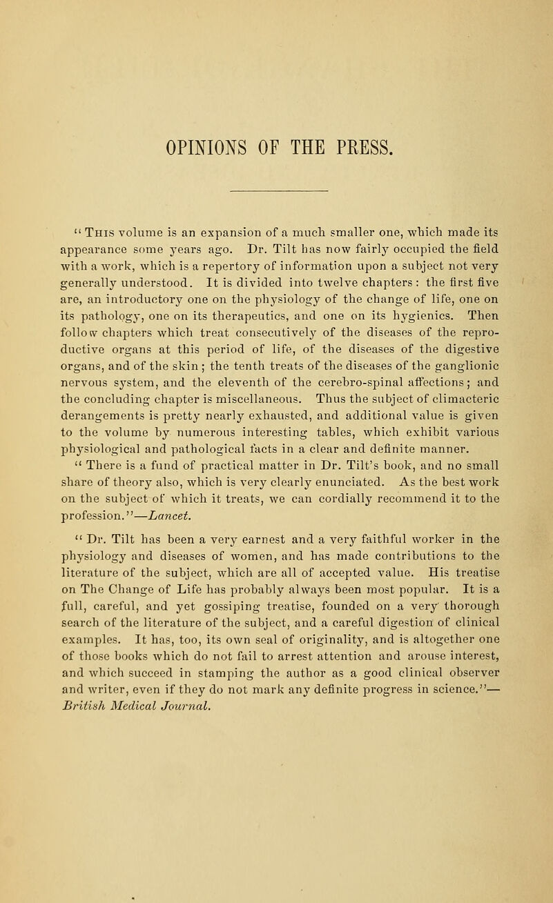 OPINIONS OF THE PRESS.  This volume is an expansion of a much smaller one, which made its appearance some years ago. Dr. Tilt has now fairly occupied the field with a work, which is a repertory of information upon a subject not very generally understood. It is divided into twelve chapters : the first five are, an introductory one on the physiology of the change of life, one on its pathology, one on its therapeutics, and one on its hygienics. Then foliow chapters which treat consecutively of the diseases of the repro- ductive organs at this period of life, of the diseases of the digestive organs, and of the skin ; the tenth treats of the diseases of the ganglionic nervous system, and the eleventh of the cerebro-spinal affections; and the concluding chapter is miscellaneous. Thus the subject of climacteric derangements is pretty nearly exhausted, and additional value is given to the volume by numerous interesting tables, which exhibit various physiological and pathological facts in a clear and definite manner.  There is a fund of practical matter in Dr. Tilt's book, and no small share of theory also, which is very clearly enunciated. As the best work on the subject of which it treats, we can cordially recommend it to the profession.''—Lancet.  Dr. Tilt has been a very earnest and a very faithful worker in the physiology and diseases of women, and has made contributions to the literature of the subject, which are all of accepted value. His treatise on The Change of Life has probably always been most popular. It is a full, careful, and yet gossiping treatise, founded on a very' thorough search of the literature of the subject, and a careful digestion of clinical examples. It has, too, its own seal of originality, and is altogether one of those books which do not fail to arrest attention and arouse interest, and which succeed in stamping the author as a good clinical observer and writer, even if they do not mark any definite progress in science.— British Medical Journal.