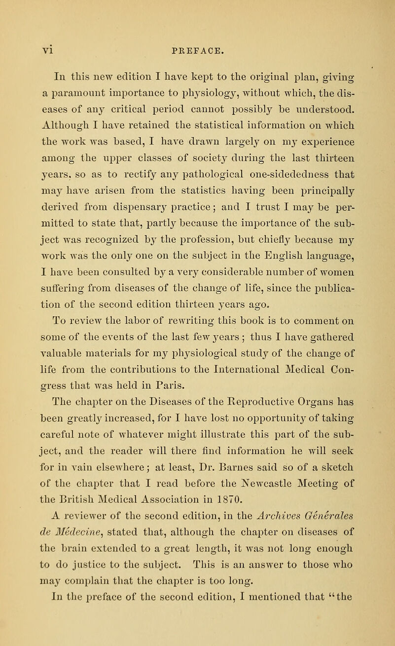 In this new edition I have kept to the original plan, giving a paramount importance to physiology, without which, the dis- eases of airy critical period cannot possibly be understood. Although I have retained the statistical information on which the work was based, I have drawn largely on ni3r experience among the upper classes of society during the last thirteen years, so as to rectify any pathological one-siclededness that may have arisen from the statistics having been principally derived from dispensary practice; and I trust I may be per- mitted to state that, partly because the importance of the sub- ject was recognized by the profession, but chiefly because my work was the only one on the subject in the English language, I have been consulted by a very considerable number of women suffering from diseases of the change of life, since the publica- tion of the second edition thirteen years ago. To review the labor of rewriting this book is to comment on some of the events of the last few years ; thus I have gathered valuable materials for m}^ physiological study of the change of life from the contributions to the International Medical Con- gress that was held in Paris. The chapter on the Diseases of the Reproductive Organs has been greatly increased, for I have lost no opportunity of taking- careful note of whatever might illustrate this part of the sub- ject, and the reader will there find information he will seek for in vain elsewhere; at least, Dr. Barnes said so of a sketch of the chapter that I read before the Newcastle Meeting of the British Medical Association in 1870. A reviewer of the second edition, in the Archives Generates de Medecine, stated that, although the chapter on diseases of the brain extended to a great length, it was not long enough to do justice to the subject. This is an answer to those who may complain that the chapter is too long. In the preface of the second edition, I mentioned that the