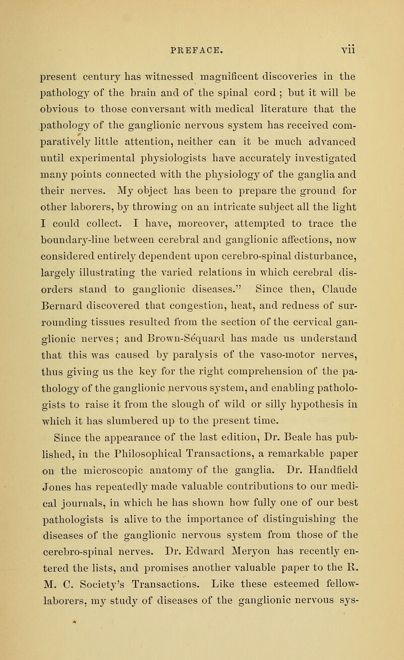 present century has witnessed magnificent discoveries in the pathology of the brain and of the spinal cord ; but it will be obvious to those conversant with medical literature that the pathology of the ganglionic nervous system has received com- paratively little attention, neither can it be much advanced until experimental physiologists have accurately investigated many points connected with the physiology of the ganglia and their nerves. My object has been to prepare the ground for other laborers, by throwing on an intricate subject all the light I could collect. I have, moreover, attempted to trace the boundary-line between cerebral and ganglionic affections, now considered entirely dependent upon cerebro-spinal disturbance, largely illustrating the varied relations in which cerebral dis- orders stand to ganglionic diseases. Since then, Claude Bernard discovered that congestion, heat, and redness of sur- rounding tissues resulted from the section of the cervical gan- glionic nerves; and Brown-Sequard has made us understand that this was caused by paralysis of the vaso-motor nerves, thus giving us the key for the right comprehension of the pa- thology of the ganglionic nervous system, and enabling patholo- gists to raise it from the slough of wild or silly Irypothesis in which it has slumbered up to the present time. Since the appearance of the last edition, Dr. Beale has pub- lished, in the Philosophical Transactions, a remarkable paper on the microscopic anatomy of the ganglia. Dr. Handfield Jones has repeatedly made valuable contributions to our medi- cal journals, in which he has shown how fully one of our best pathologists is alive to the importance of distinguishing the diseases of the ganglionic nervous system from those of the cerebro-spinal nerves. Dr. Edward Meryon has recently en- tered the lists, and promises another valuable paper to the R. M. C. Society's Transactions. Like these esteemed fellow- laborers, my study of diseases of the ganglionic nervous sys-