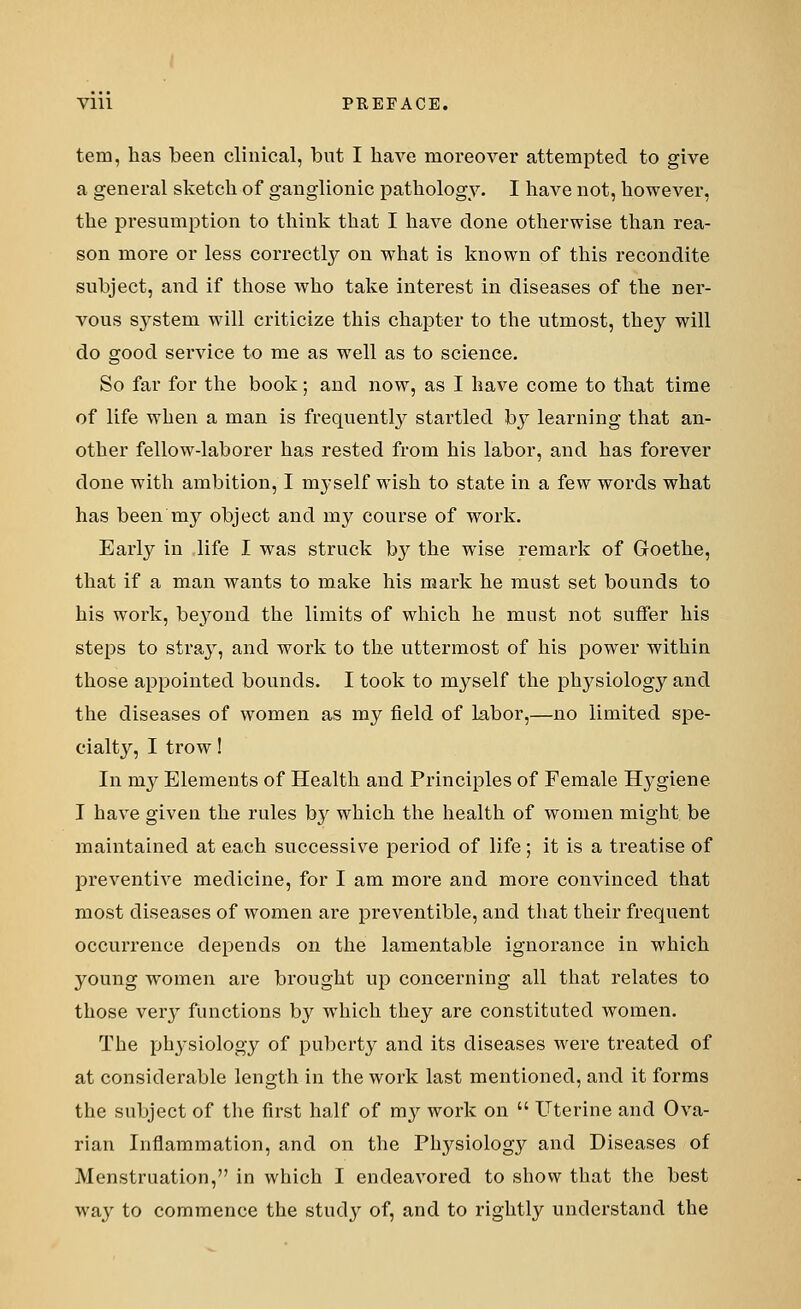 tern, has been clinical, but I have moreover attempted to give a general sketch of ganglionic pathology. I have not, however, the presumption to think that I have done otherwise than rea- son more or less correctly on what is known of this recondite subject, and if those who take interest in diseases of the ner- vous sj^stem will criticize this chapter to the utmost, thejr will do good service to me as well as to science. So far for the book; and now, as I have come to that time of life when a man is frequently startled by learning that an- other fellow-laborer has rested from his labor, and has forever done with ambition, I myself wish to state in a few words what has been my object and my course of work. Early in life I was struck by the wise remark of Goethe, that if a man wants to make his mark he must set bounds to his work, beyond the limits of which he must not suffer his steps to stray, and work to the uttermost of his power within those appointed bounds. I took to myself the plrysiology and the diseases of women as my field of labor,—no limited spe- cialty, I trow! In my Elements of Health and Principles of Female Hygiene I have given the rules b}r which the health of women might be maintained at each successive period of life; it is a treatise of preventive medicine, for I am more and more convinced that most diseases of women are preventible, and that their frequent occurrence depends on the lamentable ignorance in which young women are brought up concerning all that relates to those very functions by which they are constituted women. The physiology of puberty and its diseases were treated of at considerable length in the work last mentioned, and it forms the subject of the first half of my work on  Uterine and Ova- rian Inflammation, and on the Physiology and Diseases of Menstruation, in which I endeavored to show that the best way to commence the study of, and to rightly understand the