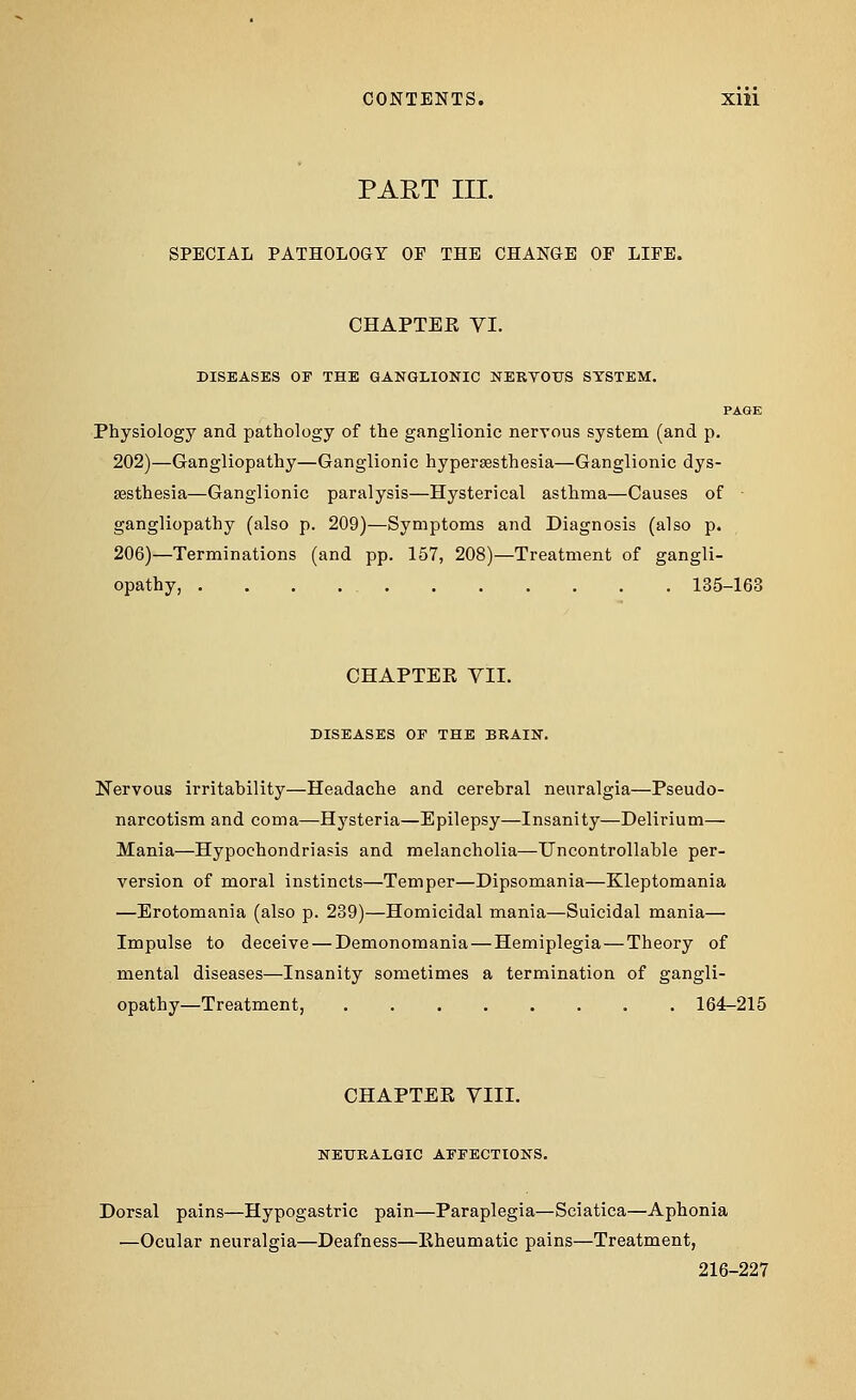 CONTENTS. Xlll PART III. SPECIAL PATHOLOGY OF THE CHANGE OF LIFE. CHAPTEK VI. DISEASES OF THE GANGLIONIC NERVOUS SYSTEM. PAGE Physiology and pathology of the ganglionic nervous system (and p. 202)—Gangliopathy—Ganglionic hyperesthesia—Ganglionic dys- esthesia—Ganglionic paralysis—Hysterical asthma—Causes of • gangliopathy (also p. 209)—Symptoms and Diagnosis (also p. 206)—Terminations (and pp. 157, 208)—Treatment of gangli- opathy, 135-163 CHAPTER VII. DISEASES OF THE BRAIN. Nervous irritability—Headache and cerebral neuralgia—Pseudo- narcotism and coma—Hysteria—Epilepsy—Insanity—Delirium— Mania—Hypochondriasis and melancholia—Uncontrollable per- version of moral instincts—Temper—Dipsomania—Kleptomania —Erotomania (also p. 239)—Homicidal mania—Suicidal mania— Impulse to deceive — Demonomania—Hemiplegia—Theory of mental diseases—Insanity sometimes a termination of gangli- opathy—Treatment, 164-215 CHAPTER VIII. NEURALGIC AFFECTIONS. Dorsal pains—Hypogastric pain—Paraplegia—Sciatica—Aphonia —Ocular neuralgia—Deafness—Rheumatic pains—Treatment, 216-227