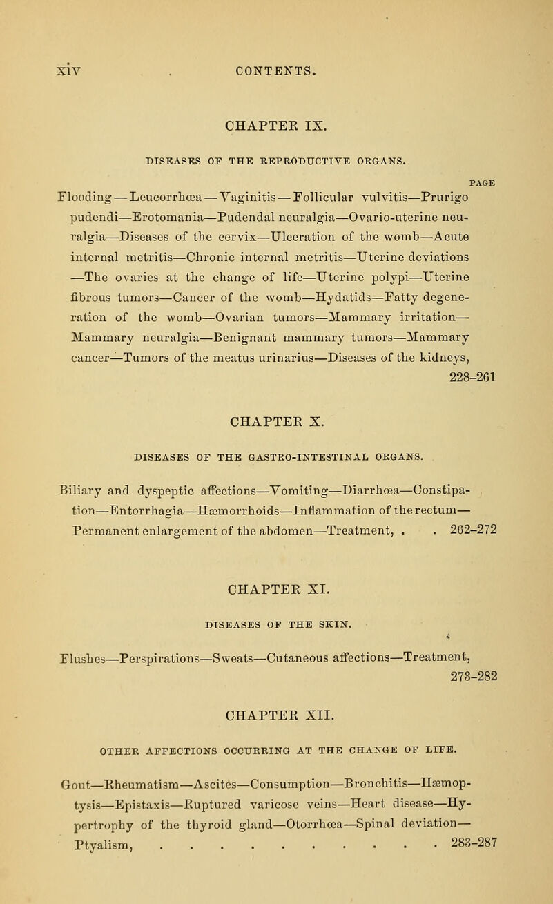 CHAPTEK IX. DISEASES OF THE REPRODUCTIVE ORGANS. PAGE Flooding — Leucorrhoea — Vaginitis — Follicular vulvitis—Prurigo pudendi—Erotomania—Pudendal neuralgia—Ovario-uterine neu- ralgia—Diseases of the cervix—Ulceration of the womb—Acute internal metritis—Chronic internal metritis—Uterine deviations —The ovaries at the change of life—Uterine polypi—Uterine fibrous tumors—Cancer of the womb—Hydatids—Fatty degene- ration of the womb—Ovarian tumors—Mammary irritation— Mammary neuralgia—Benignant mammary tumors—Mammary cancer—Tumors of the meatus urinarius—Diseases of the kidneys, 228-261 CHAPTEE X. DISEASES OF THE GASTRO-INTESTINAL ORGANS. Biliary and dyspeptic affections—Vomiting—Diarrhoea—Constipa- tion—Entorrhagia—Haemorrhoids—Inflammation of the rectum— Permanent enlargement of the abdomen—Treatment, . . 262-272 CHAPTEK XI. DISEASES OF THE SKIN. 4 Flushes—Perspirations—Sweats—Cutaneous affections—Treatment, 273-282 CHAPTER XII. OTHER AFFECTIONS OCCURRING AT THE CHANGE OF LIFE. Gout—Rheumatism—Ascites—Consumption—Bronchitis—Hasmop- tysis—Epistaxis—Ruptured varicose veins—Heart disease—Hy- pertrophy of the thyroid gland—Otorrhoea—Spinal deviation— Ptyalism, 283-287