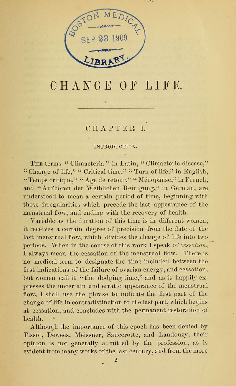 CHAPTER I. INTRODUCTION. The terms  Climacteria  iu Latin,  Climacteric disease, Change of life,  Critical time,  Turn of life, in English,  Temps critique,  Age cle retour,  Menopause, in French, and Aufhoren der Weiblichen Reinigung, in German, are understood to mean a certain period of time, beginning with those irregularities which precede the last appearance of the menstrual flow, and ending with the recovery of health. Variable as the duration of this time is in different women, it receives a certain degree of precision from the date of the last menstrual flow, which divides the change of life into two periods. When in the course of this work I speak of cessation, I always mean the cessation of the menstrual flow. There is no medical term to designate the time included between the first indications of the failure of ovarian energjr, and cessation, but women call it  the dodging time, and as it happily ex- presses the uncertain and erratic appearance of the menstrual flow, I shall use the phrase to indicate the first part of the change of life in contradistinction to the last part, which begins at cessation, and concludes with the permanent restoration of health. Although the importance of this epoch has been denied by Tissot, Dewees, Meissner, Saucerotte, and Landouzy, their opinion is not generally admitted by the profession, as is evident from many works of the last century, and from the more 2