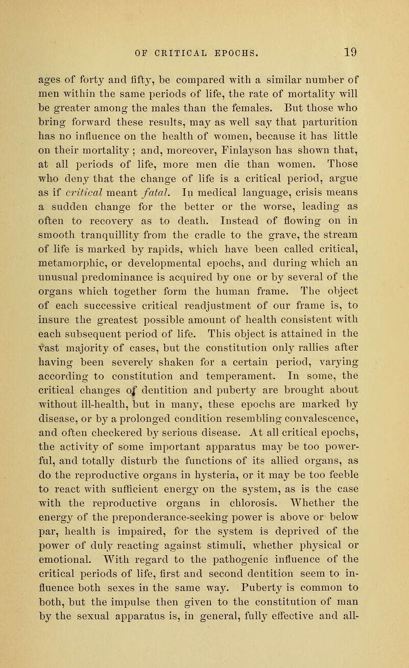 ages of forty and fifty, be compared with a similar number of men within the same periods of life, the rate of mortality will be greater among the males than the females. But those who bring forward these results, may as well say that parturition has no influence on the health of women, because it has little on their mortality ; and, moreover, Finlayson has shown that, at all periods of life, more men die than women. Those who deny that the change of life is a critical period, argue as if critical meant fatal. In medical language, crisis means a sudden change for the better or the worse, leading as often to recovery as to death. Instead of flowing on in smooth tranquillity from the cradle to the grave, the stream of life is marked by rapids, which have been called critical, metamorphic, or developmental epochs, and during which an unusual predominance is acquired by one or by several of the organs which together form the human frame. The object of each successive critical readjustment of our frame is, to insure the greatest possible amount of health consistent with each subsequent period of life. This object is attained in the vast majority of cases, but the constitution only rallies after having been severely shaken for a certain period, varying according to constitution and temperament. In some, the critical changes of dentition and puberty are brought about without ill-health, but in manj^, these epochs are marked by disease, or by a prolonged condition resembling convalescence, and often checkered b3T serious disease. At all critical epochs, the activity of some important apparatus may be too power- ful, and totally disturb the functions of its allied organs, as do the reproductive organs in hysteria, or it may be too feeble to react with sufficient energy on the system, as is the case with the reproductive organs in chlorosis. Whether the energy of the preponderance-seeking power is above or below par, health is impaired, for the system is deprived of the power of duly reacting against stimuli, whether physical or emotional. With regard to the pathogenic influence of the critical periods of life, first and second dentition seem to in- fluence both sexes in the same way. Puberty is common to both, but the impulse then given to the constitution of man by the sexual apparatus is, in general, fully effective and all-