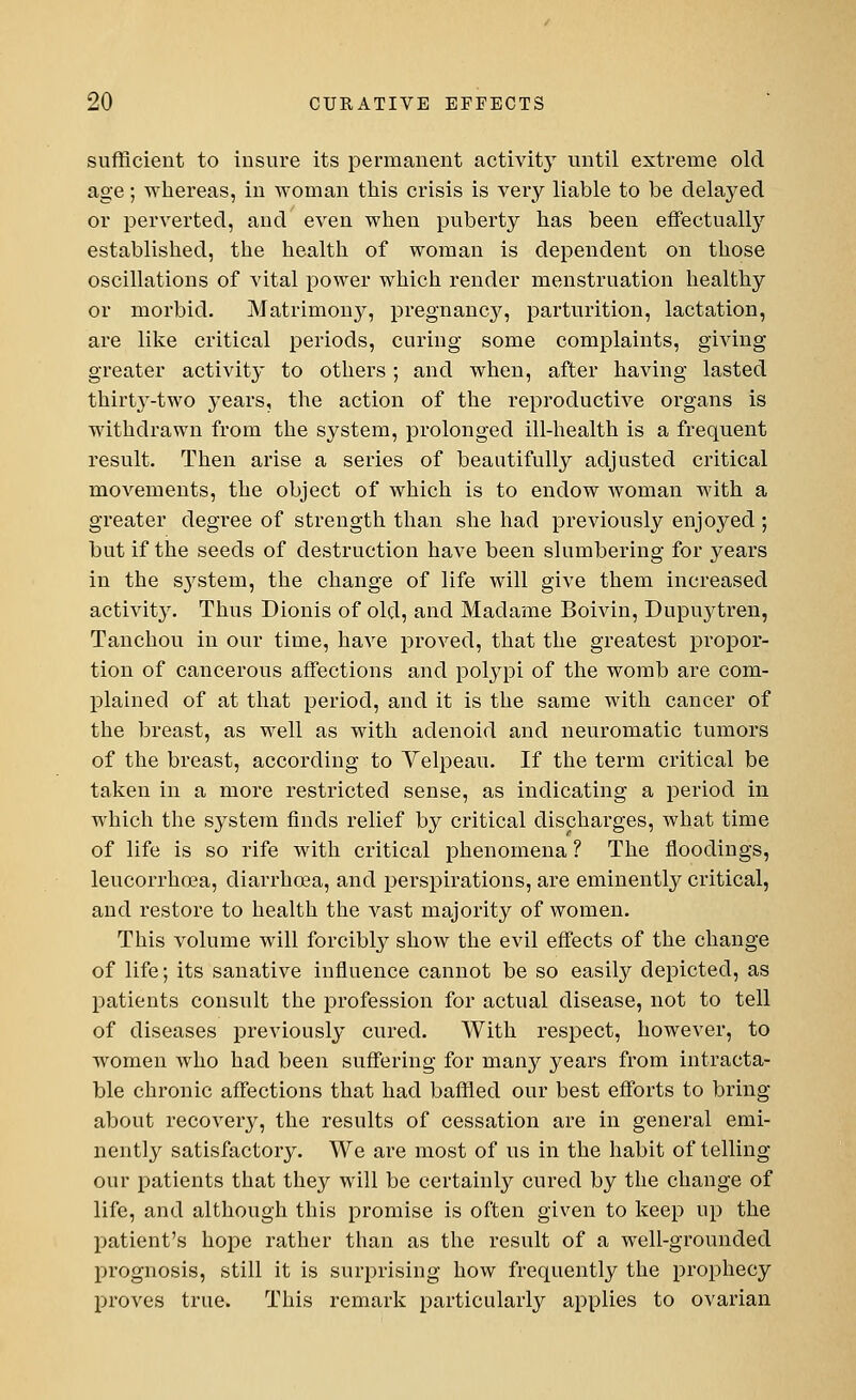 sufficient to insure its permanent activity until extreme old age; whereas, in woman this crisis is very liable to be delayed or perverted, and even when puberty has been effectually established, the health of woman is dependent on those oscillations of vital power which render menstruation healthy or morbid. Matrimony, pregnancy, parturition, lactation, are like critical periods, curing some complaints, giving greater activity to others; and when, after having lasted thirt3T-two years, the action of the reproductive organs is withdrawn from the system, prolonged ill-health is a frequent result. Then arise a series of beautifully adjusted critical movements, the object of which is to endow Avoman with a greater degree of strength than she had previously enjoyed ; but if the seeds of destruction have been slumbering for years in the s}rstem, the change of life will give them increased activity. Thus Dionis of old, and Madame Boivin, Dupuytren, Tanchou in our time, have proved, that the greatest propor- tion of cancerous affections and polypi of the womb are com- plained of at that period, and it is the same with cancer of the breast, as well as with adenoid and neuromatic tumors of the breast, according to Velpeau. If the term critical be taken in a more restricted sense, as indicating a period in which the system finds relief by critical discharges, what time of life is so rife with critical phenomena ? The floodings, leucorrhoea, diarrhoea, and perspirations, are eminently critical, and restore to health the vast majority of women. This volume will forcibly show the evil effects of the change of life; its sanative influence cannot be so easily depicted, as patients consult the profession for actual disease, not to tell of diseases previously cured. With respect, however, to women who had been suffering for many years from intracta- ble chronic affections that had baffled our best efforts to bring about recovery, the results of cessation are in general emi- nently satisfactory. We are most of us in the habit of telling our patients that they will be certainly cured by the change of life, and although this promise is often given to keep up the patient's hope rather than as the result of a well-grounded prognosis, still it is surprising how frequently the prophecy proves true. This remark particularly applies to ovarian