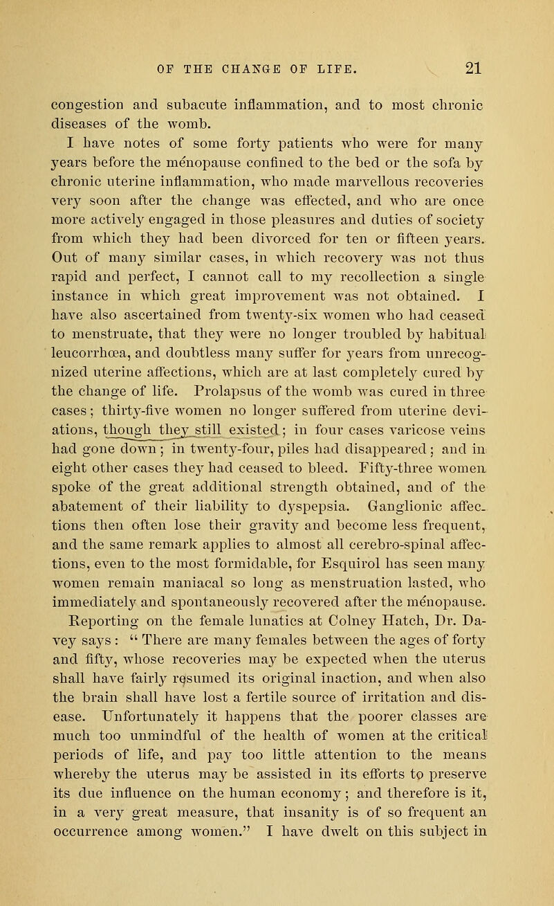 congestion and subacute inflammation, and to most chronic diseases of the womb. I have notes of some forty patients who were for in any years before the menopause confined to the bed or the sofa by chronic uterine inflammation, who made marvellous recovei'ies very soon after the change was effected, and who are once more actively engaged in those pleasures and duties of society from which they had been divorced for ten or fifteen years. Out of many similar cases, in which recovery was not thus rapid and perfect, I cannot call to my recollection a single instance in which great improvement was not obtained. I have also ascertained from twenty-six women who had ceased to menstruate, that they were no longer troubled by habitual leucorrhcea, and doubtless many suffer for years from unrecog- nized uterine affections, which are at last completely cured by the change of life. Prolapsus of the womb was cured in three cases; thirty-five women no longer suffered from uterine devi- ations, though they_still existed ; in four cases varicose veins had gone down ; in twenty-four, piles had disappeared ; and in eight other cases they had ceased to bleed. Fifty-three women spoke of the great additional strength obtained, and of the abatement of their liability to dyspepsia. Ganglionic affec- tions then often lose their gravity and become less frequent, and the same remark applies to almost all cerebro-spinal affec- tions, even to the most formidable, for Esquirol has seen many women remain maniacal so long as menstruation lasted, who immediately and spontaneously recovered after the menopause. Reporting on the female lunatics at Colney Hatch, Dr. Da- vey says :  There are many females between the ages of forty and fifty, whose recoveries may be expected when the uterus shall have fairly resumed its original inaction, and when also the brain shall have lost a fertile source of irritation and dis- ease. Unfortunately it happens that the poorer classes are much too unmindful of the health of women at the critical periods of life, and pay too little attention to the means whereby the uterus may be assisted in its efforts to preserve its due influence on the human economy; and therefore is it, in a very great measure, that insanity is of so frequent an occurrence among women. I have dwelt on this subject in