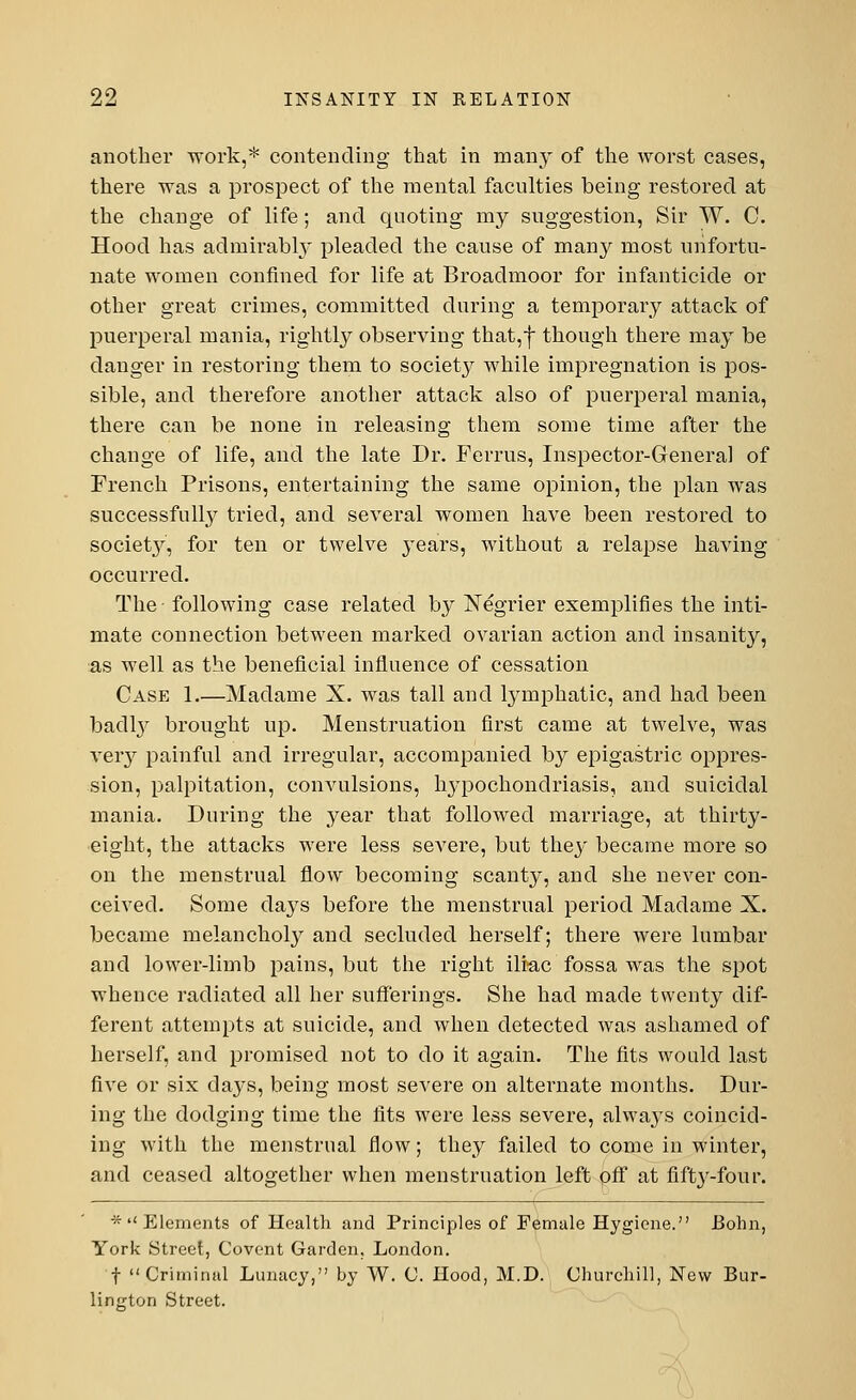 another work,* contending that in many of the worst cases, there was a prospect of the mental faculties being restored at the change of life; and quoting my suggestion, Sir W. C. Hood has admirably pleaded the cause of many most unfortu- nate women confined for life at Broadmoor for infanticide or other great crimes, committed during a temporary attack of puerperal mania, rightly observing that,f though there may be danger in restoring them to society while impregnation is pos- sible, and therefore another attack also of puerperal mania, there can be none in releasing them some time after the change of life, and the late Dr. Ferrus, Inspector-Genera] of French Prisons, entertaining the same opinion, the plan was successfully tried, and several women have been restored to society, for ten or twelve years, without a relapse having occurred. The following case related by X egrier exemplifies the inti- mate connection between marked ovarian action and insanity, as well as the beneficial influence of cessation Case 1 Madame X. was tall and lymphatic, and had been badly brought up. Menstruation first came at twelve, was very painful and irregular, accompanied by epigastric oppres- sion, palpitation, convulsions, hypochondriasis, and suicidal mania. During the year that followed marriage, at thirty- eight, the attacks were less severe, but they became more so on the menstrual flow becoming scanty, and she never con- ceived. Some days before the menstrual period Madame X. became melancholy and secluded herself; there were lumbar and lower-limb pains, but the right iliac fossa was the spot whence radiated all her sufferings. She had made twenty dif- ferent attempts at suicide, and when detected was ashamed of herself, and promised not to do it again. The fits would last five or six days, being most severe on alternate months. Dur- ing the dodging time the fits were less severe, always coincid- ing with the menstrual flow; they failed to come in winter, and ceased altogether when menstruation left off at fifty-four. * Elements of Health and Principles of Female Hygiene. Bonn, York Street, Covent Garden, London. f Criminal Lunacy, by W. C. Hood, M.D. Churchill, New Bur- lington Street.