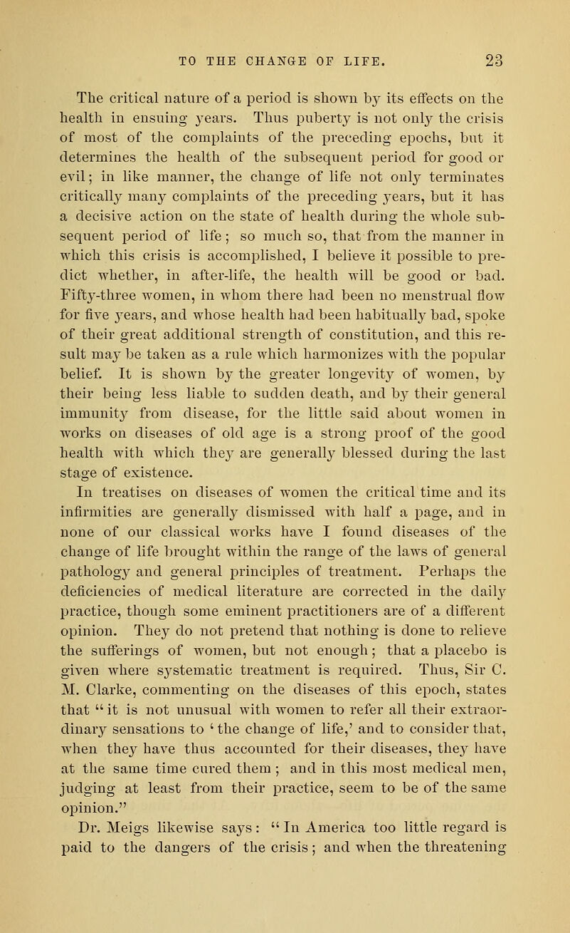 The critical nature of a period is shown by its effects on the health in ensuing years. Thus puberty is not only the crisis of most of the complaints of the preceding epochs, but it determines the health of the subsequent period for good or evil; in like manner, the change of life not only terminates critically many complaints of the preceding years, but it has a decisive action on the state of health during the whole sub- sequent period of life; so much so, that from the manner in which this crisis is accomplished, I believe it possible to pre- dict whether, in after-life, the health will be good or bad. Fifty-three women, in whom there had been no menstrual flow for five years, and whose health had been habitually bad, spoke of their great additional strength of constitution, and this re- sult may be taken as a rule which harmonizes with the popular belief. It is shown by the greater longevity of women, by their being less liable to sudden death, and by their general immunity from disease, for the little said about women in works on diseases of old age is a strong proof of the good health with which they are generally blessed during the last stage of existence. In treatises on diseases of women the critical time and its infirmities are generally dismissed with half a page, and in none of our classical works have I found diseases of the change of life brought within the range of the laws of general pathology and general principles of treatment. Perhaps the deficiencies of medical literature are corrected in the daily practice, though some eminent practitioners are of a different opinion. They do not pretend that nothing is done to relieve the sufferings of women, but not enough; that a placebo is given where S3rstematic treatment is required. Thus, Sir C. M. Clarke, commenting on the diseases of this epoch, states that it is not unusual with women to refer all their extraor- dinary sensations to ' the change of life,' and to consider that, when they have thus accounted for their diseases, thej^ have at the same time cured them ; and in this most medical men, judging at least from their practice, seem to be of the same opinion. Dr. Meigs likewise says : In America too little regard is paid to the dangers of the crisis; and when the threatening