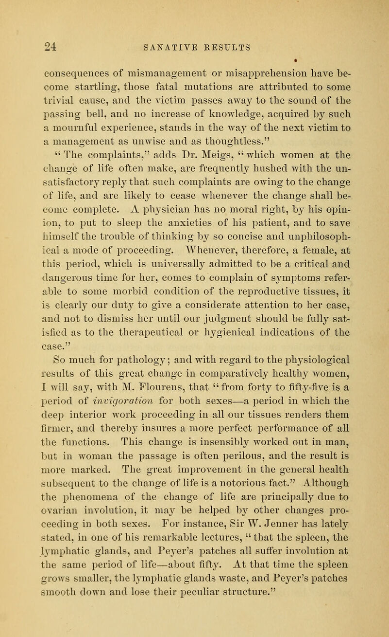 » consequences of mismanagement or misapprehension have be- come startling, those fatal mutations are attributed to some trivial cause, and the victim passes away to the sound of the passing bell, and no increase of knowledge, acquired by such a mournful experience, stands in the way of the next victim to a management as unwise and as thoughtless.  The complaints, adds Dr. Meigs,  which women at the change of life often make, are frequently hushed with the un- satisfactory reply that such complaints are owing to the change of life, and are likely to cease whenever the change shall be- come complete. A physician has no moral right, by his opin- ion, to put to sleep the anxieties of his patient, and to save himself the trouble of thinking by so concise and unphilosoph- ical a mode of proceeding. Whenever, therefore, a female, at this period, which is universally admitted to be a critical and dangerous time for her, comes to complain of symptoms refer- able to some morbid condition of the reproductive tissues, it is clearly our duty to give a considerate attention to her case, and not to dismiss her until our judgment should be fully sat- isfied as to the therapeutical or hygienical indications of the case. So much for pathology; and with regard to the physiological results of this great change in comparatively healthy women, I will say, with M. Flourens, that  from forty to fifty-five is a period of invigoration for both sexes—a period in which the deep interior work proceeding in all our tissues renders them firmer, and thereby insures a more perfect performance of all the functions. This change is insensibly worked out in man, but in woman the passage is often perilous, and the result is more marked. The great improvement in the general health subsequent to the change of life is a notorious fact. Although the phenomena of the change of life are principally due to ovarian involution, it may be helped by other changes pro- ceeding in both sexes. For instance, Sir W. Jenner has lately stated, in one of his remarkable lectures,  that the spleen, the lymphatic glands, and Peyer's patches all suffer involution at the same period of life—about fifty. At that time the spleen grows smaller, the lymphatic glands waste, and Pe}rer's patches smooth down and lose their peculiar structure.