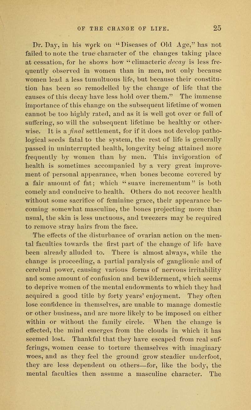 Dr. Da}-, in his wprk on Diseases of Old Age, has not failed to note the true character of the changes taking place at cessation, for he shows how  climacteric decay is less fre- quently observed in women than in men, not only because women lead a less tumultuous life, but because their constitu- tion has been so remodelled by the change of life that the causes of this decay have less hold over them. The immense importance of this change on the subsequent lifetime of women cannot be too highly rated, and as it is well got over or full of suffering, so will the subsequent lifetime be healtlry or other- wise. It is a final settlement, for if it does not develop patho- logical seeds fatal to the system, the rest of life is generally passed in uninterrupted health, longevity being attained more frequently by women than by men. This invigoration of health is sometimes accompanied by a very great improve- ment of personal appearance, when bones become covered by a fair amount of fat; which suave incrementum is both comely and conducive to health. Others do not recover health without some sacrifice of feminine grace, their appearance be- coming somewhat masculine, the bones projecting more than usual, the skin is less unctuous, and tweezers may be required to remove stray hairs from the face. The effects of the disturbance of ovarian action on the men- tal faculties towards the first part of the change of life have been alread}^ alluded to. There is almost always, while the change is proceeding, a partial paralysis of ganglionic and of cerebral power, causing various forms of nervous irritability^ and some amount of confusion and bewilderment, which seems to deprive women of the mental endowments to which the}- had acquired a good title by fort}r years' enjo}Tment. They often lose confidence in themselves, are unable to manage domestic or other business, and are more likely to be imposed on either within or without the family circle. When the change is effected, the mind emerges from the clouds in which it has seemed lost. Thankful that they have escaped from real suf- ferings, women cease to torture themselves with imaginary woes, and as they feel the ground grow steadier underfoot, they are less dependent on others—for, like the bod}^, the mental faculties then assume a masculine character. The