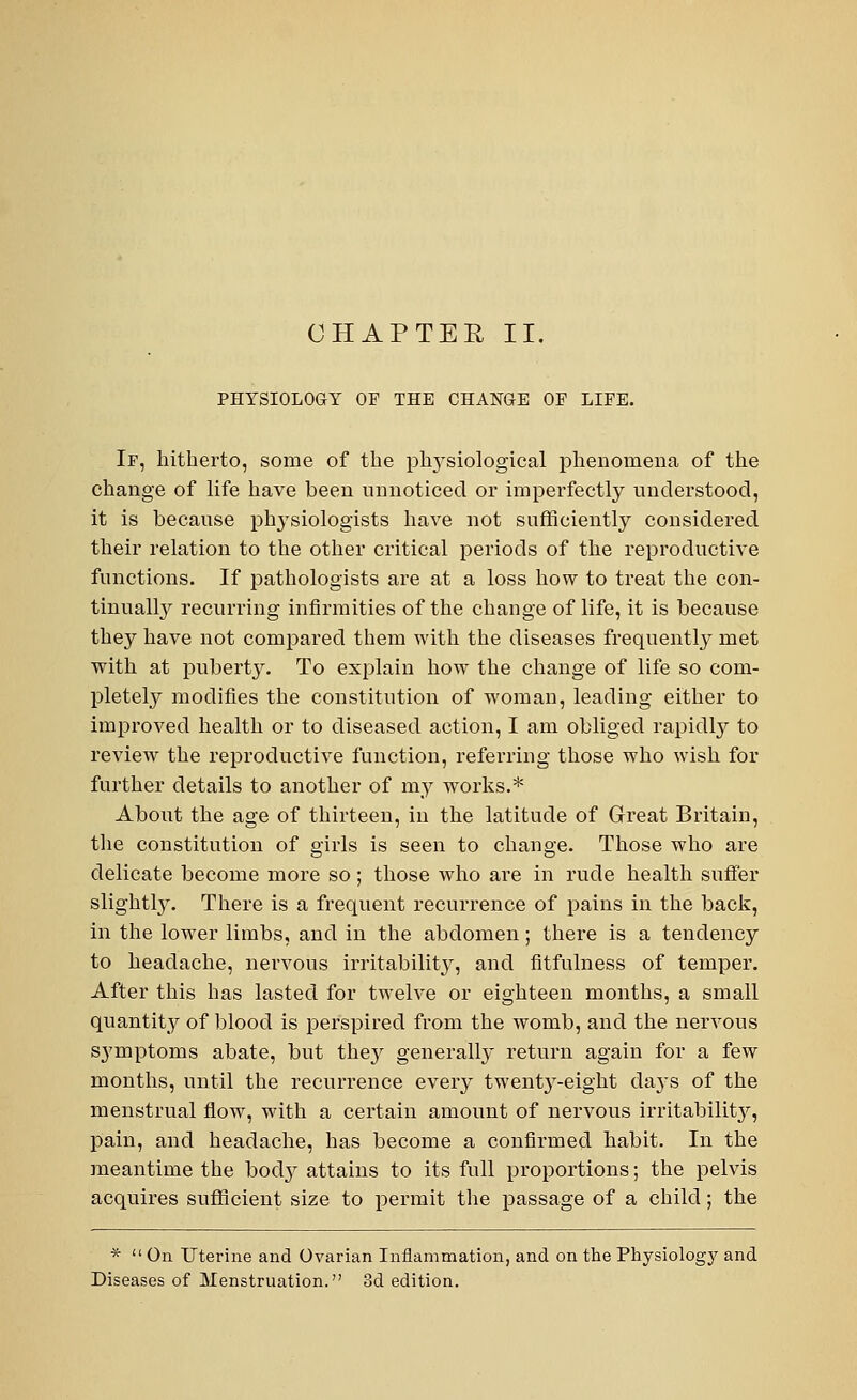 CHAPTER II. PHYSIOLOGY OF THE CHANGE OF LIFE. If, hitherto, some of the physiological phenomena of the change of life have been unnoticed or imperfectly understood, it is because physiologists have not sufficiently considered their relation to the other critical periods of the reproductive functions. If pathologists are at a loss how to treat the con- tinually recurring infirmities of the change of life, it is because they have not compared them with the diseases frequently met with at puberty. To explain how the change of life so com- pletely modifies the constitution of woman, leading either to improved health or to diseased action, I am obliged rapidly to review the reproductive function, referring those who wish for further details to another of my works.* About the age of thirteen, in the latitude of Great Britain, the constitution of girls is seen to change. Those who are delicate become more so ; those who are in rude health suffer slightly. There is a frequent recurrence of pains in the back, in the lower limbs, and in the abdomen; there is a tendency to headache, nervous irritability, and fitfulness of temper. After this has lasted for twelve or eighteen months, a small quantity of blood is perspired from the womb, and the nervous symptoms abate, but they generally return again for a few months, until the recurrence every twenty-eight days of the menstrual flow, with a certain amount of nervous irritability, pain, and headache, has become a confirmed habit. In the meantime the body attains to its full proportions; the pelvis acquires sufficient size to permit the passage of a child; the *  On Uterine and Ovarian Inflammation, and on the Physiology and Diseases of Menstruation. 3d edition.