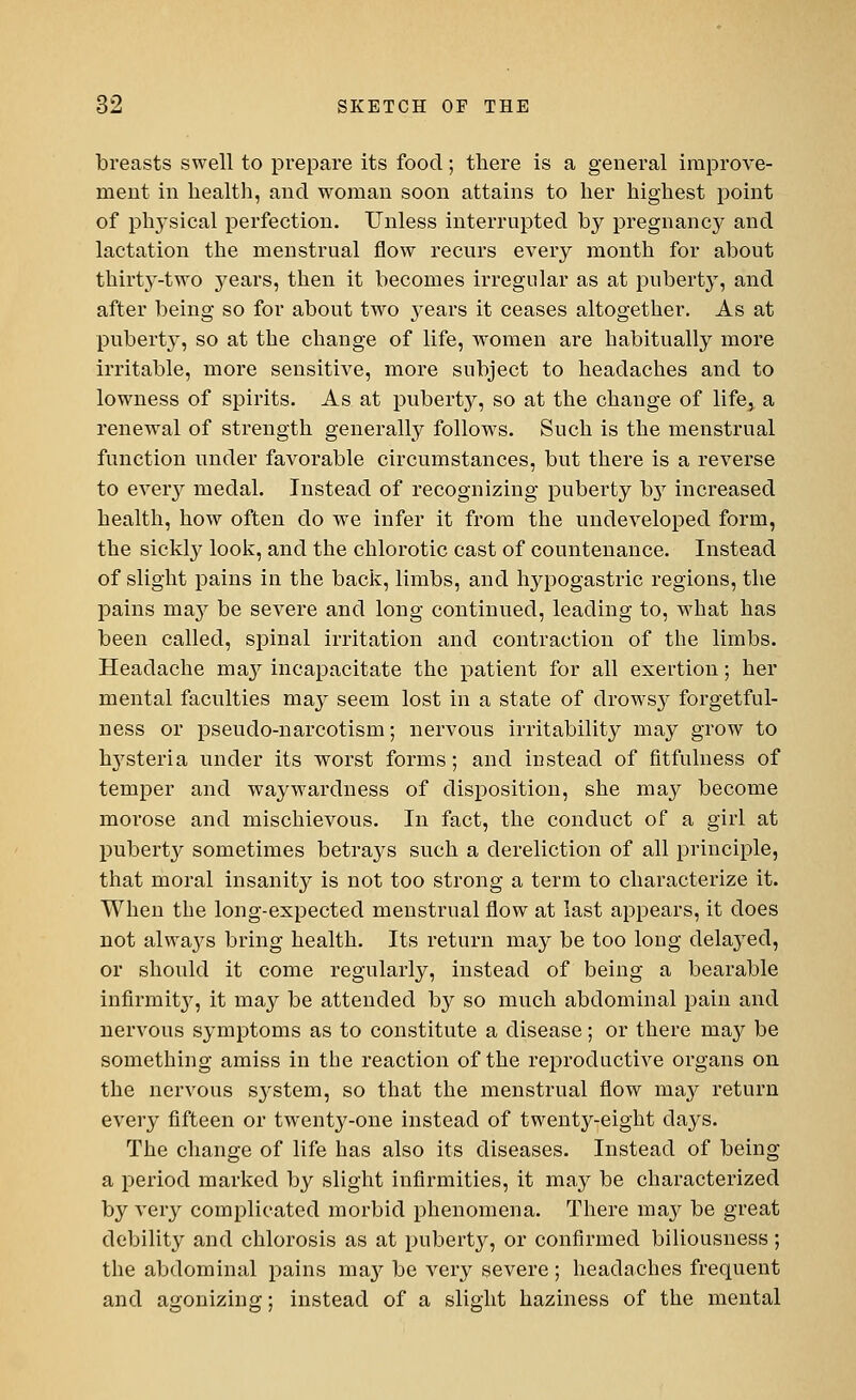 breasts swell to prepare its food; there is a general improve- ment in health, and woman soon attains to her highest point of plrysical perfection. Unless interrupted by pregnancy and lactation the menstrual flow recurs every month for about thirty-two years, then it becomes irregular as at puberty, and after being so for about two years it ceases altogether. As at puberty, so at the change of life, women are habitually more irritable, more sensitive, more subject to headaches and to lowness of spirits. As at puberty, so at the change of life, a renewal of strength generally follows. Such is the menstrual function under favorable circumstances, but there is a reverse to every medal. Instead of recognizing puberty b}r increased health, how often do we infer it from the undeveloped form, the sickly look, and the chlorotic cast of countenance. Instead of slight pains in the back, limbs, and hypogastric regions, the pains niay be severe and long continued, leading to, what has been called, spinal irritation and contraction of the limbs. Headache ma,y incapacitate the patient for all exertion; her mental faculties may seem lost in a state of drowsy forgetful- ness or pseudo-narcotism; nervous irritability may grow to hysteria under its worst forms; and instead of fitfulness of temper and waywardness of disposition, she may become morose and mischievous. In fact, the conduct of a girl at puberty sometimes betrays such a dereliction of all principle, that moral insanity is not too strong a term to characterize it. When the long-expected menstrual flow at last appears, it does not alwa}^s bring health. Its return may be too long delayed, or should it come regularly, instead of being a bearable infirmity, it may be attended by so much abdominal pain and nervous symptoms as to constitute a disease; or there may be something amiss in the reaction of the reproductive organs on the nervous sj-stem, so that the menstrual flow may return every fifteen or twenty-one instead of twenty-eight days. The change of life has also its diseases. Instead of being a period marked by slight infirmities, it may be characterized by very complicated morbid phenomena. There may be great debility and chlorosis as at puberty, or confirmed biliousness; the abdominal pains ma}7 be very severe; headaches frequent and agonizing; instead of a slight haziness of the mental