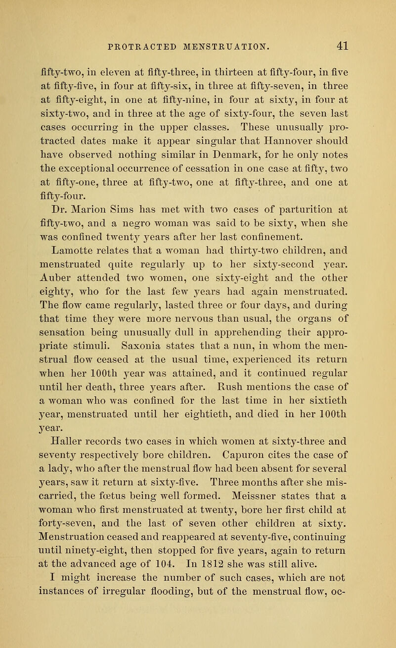 fifty-two, in eleven at fifty-three, in thirteen at fifty-four, in five at fifty-five, in four at fifty-six, in three at fifty-seven, in three at fifty-eight, in one at fifty-nine, in four at sixty, in four at sixty-two, and in three at the age of sixty-four, the seven last cases occurring in the upper classes. These unusually pro- tracted dates make it appear singular that Hannover should have observed nothing similar in Denmark, for he only notes the exceptional occurrence of cessation in one case at fifty, two at fifty-one, three at fifty-two, one at fifty-three, and one at fifty-four. Dr. Marion Sims has met with two cases of parturition at fifty-two, and a negro woman was said to be sixty, when she was confined twent}^ years after her last confinement. Lamotte relates that a woman bad thirty-two children, and menstruated quite regularly up to her sixty-second year. Auber attended two women, one sixty-eight and the other eighty, who for the last few years had again menstruated. The flow came regularly, lasted three or four days, and during that time they were more nervous than usual, the organs of sensation being unusually dull in apprehending their appro- priate stimuli. Saxonia states that a nun, in whom the men- strual flow ceased at the usual time, experienced its return when her 100th year was attained, and it continued regular until her death, three years after. Rush mentions the case of a woman who was confined for the last time in her sixtieth year, menstruated until her eightieth, and died in her 100th year. Haller records two cases in which women at sixty-three and seventy respectively bore children. Capuron cites the case of a lady, who after the menstrual flow had been absent for several years, saw it return at sixty-five. Three months after she mis- carried, the foetus being well formed. Meissner states that a woman who first menstruated at twenty, bore her first child at forty-seven, and the last of seven other children at sixty. Menstruation ceased and reappeared at seventy-five, continuing until ninetj-eight, then stopped for five years, again to return at the advanced age of 104. In 1812 she was still alive. I might increase the number of such cases, which are not instances of irregular flooding, but of the menstrual flow, oc-