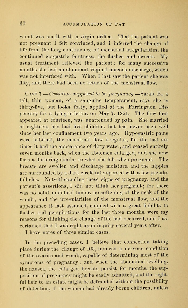 womb was small, with a virgin orifice. That the patient was not pregnant I felt convinced, and I inferred the change of life from the long continuance of menstrual irregularities, the continued epigastric faintness, the flushes and sweats. My usual treatment relieved the patient; for many successive months she had an abundant vaginal mucous discharge, which was not interfered with. When I last saw the patient she was fifty, and there had been no return of the menstrual flow. Case 7.— Cessation supposed to be pregnancy Sarah B., a tall, thin woman, of a sanguine temperament, says she is thirty-five, but looks forty, applied at the Farringdon Dis- pensary for a lying-in-letter, on May T, 1851. The flow first appeared at fourteen, was unattended by pain. She married at eighteen, has had five children, but has never been well since her last confinement two years ago. Hypogastric pains were habitual, the menstrual flow irregular, for the last six times it had the appearance of dirty water, and ceased entirely seven months back, when the abdomen enlarged, and she now feels a fluttering similar to what she felt when pregnant. The breasts are swollen and discharge moisture, and the nipples are surrounded by a dark circle interspersed with a few pseudo- follicles. Notwithstanding these signs of pregnancy, and the patient's assertions, I did not think her pregnant; for there was no solid umbilical tumor, no softening of the neck of the womb; and the irregularities of the menstrual flow, and the appearance it last assumed, coupled with a great liability to flushes and perspirations for the last three months, were my reasons for thinking the change of life had occurred, and I as- certained that I was right upon inquiry several years aftei\ I have notes of three similar cases. In the preceding cases, I believe that connection taking- place during the change of life, induced a nervous condition of the ovaries and womb, capable of determining most of the symptoms of pregnancy; and when the abdominal swelling, the nausea, the enlarged breasts persist for months, the sup- position of pregnancy might be easily admitted, and the right- ful heir to an estate might be defrauded without the possibility of detection, if the woman had already borne children, unless