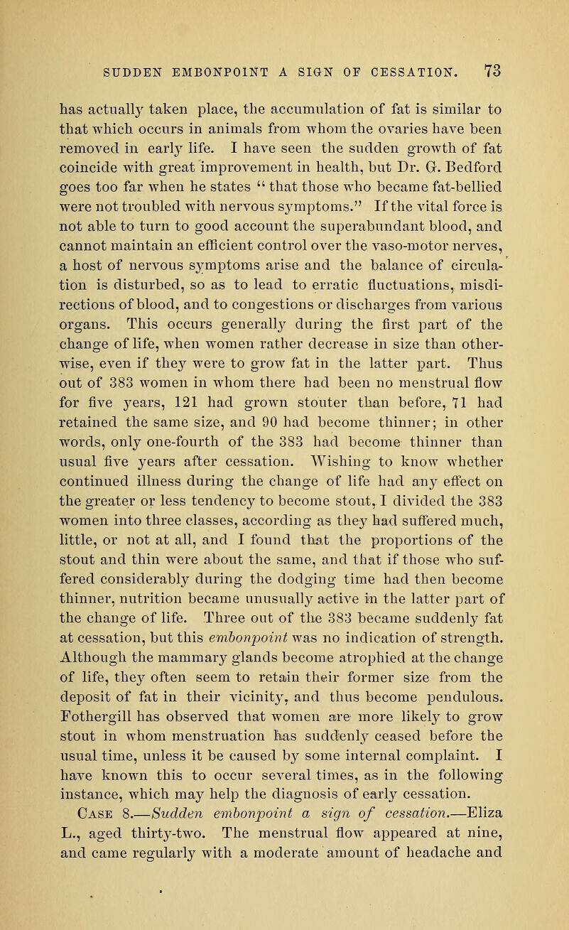 has actually taken place, the accumulation of fat is similar to that which occurs in animals from whom the ovaries have been removed in early life. I have seen the sudden growth of fat coincide with great improvement in health, but Dr. Gr. Bedford goes too far when he states  that those who became fat-bellied were not troubled with nervous symptoms. If the vital force is not able to turn to good account the superabundant blood, and cannot maintain an efficient control over the vaso-motor nerves, a host of nervous symptoms arise and the balance of circula- tion is disturbed, so as to lead to erratic fluctuations, misdi- rections of blood, and to congestions or discharges from various organs. This occurs generally during the first part of the change of life, when women rather decrease in size than other- wise, even if they were to grow fat in the latter part. Thus out of 383 women in whom there had been no menstrual flow for five years, 121 had grown stouter than before, 71 had retained the same size, and 90 had become thinner; in other words, only one-fourth of the 383 had become thinner than usual five years after cessation. Wishing to know whether continued illness during the change of life had any effect on the greater or less tendency to become stout, I divided the 383 women into three classes, according as they had suffered much, little, or not at all, and I found that the proportions of the stout and thin were about the same, and that if those who suf- fered considerably during the dodging time had then become thinner, nutrition became unusually active in the latter part of the change of life. Three out of the 383 became suddenly fat at cessation, but this embonpoint was no indication of strength. Although the mammary glands become atrophied at the change of life, they often seem to retain their former size from the deposit of fat in their vicinity, and thus become pendulous. Fothergill has observed that women are more likely to grow stout in whom menstruation has suddenly ceased before the usual time, unless it be caused by some internal complaint. I have known this to occur several times, as in the following instance, which may help the diagnosis of early cessation. Case 8.—Sudden embonpoint a sign of cessation.—Eliza L., aged thirty-two. The menstrual flow appeared at nine, and came regularly with a moderate amount of headache and