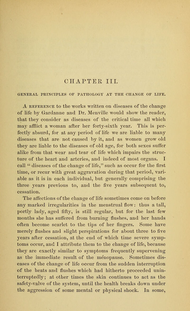 CHAPTER III. GENERAL PRINCIPLES OP PATHOLOGY AT THE CHANGE OP LIFE. A reference to the works written on diseases of the change of life by Garclanne and Dr. Menville would show the reader, that they consider as diseases of the critical time all which may afflict a woman after her forty-sixth year. This is per- fectly absurd, for at any period of life we are liable to many diseases that are not caused by it, and as women grow old they are liable to the diseases of old age, for both sexes suffer alike from that wear and tear of life which impairs the struc- ture of the heart and arteries, and indeed of most organs. I call  diseases of the change of life, such as occur for the first time, or recur with great aggravation during that period, vari- able as it is in each individual, but generally comprising the three years previous to, and the five years subsequent to, cessation. The affections of the change of life sometimes come on before any marked irregularities in the menstrual flow: thus a tall, portly lady, aged fifty, is still regular, but for the last few months she has suffered from burning flushes, and her hands often become scarlet to the tips of her fingers. Some have merely flushes and slight perspirations for about three to five years after cessation, at the end of which time severe symp- toms occur, and I attribute them to the change of life, because they are exactly similar to symptoms frequently supervening as the immediate result of the menopause. Sometimes dis- eases of the change of life occur from the sudden interruption of the heats and flushes which had hitherto proceeded unin- terruptedly; at other times the skin continues to act as the safety-valve of the system, until the health breaks down under the aggression of some mental or physical shock. In some,