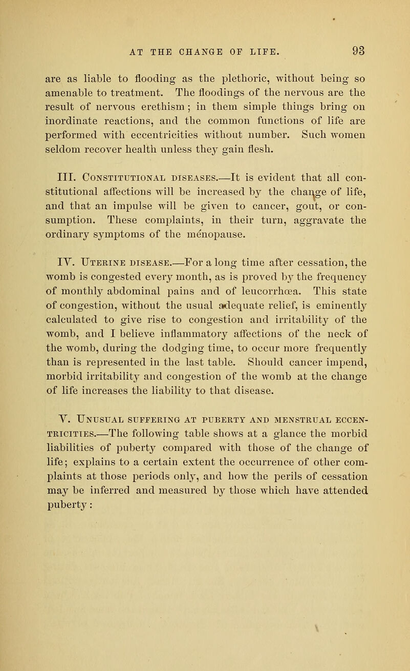 are as liable to flooding as the plethoric, without being so amenable to treatment. The floodings of the nervous are the result of nervous erethism ; in them simple things bring on inordinate reactions, and the common functions of life are performed with eccentricities without number. Such women seldom recover health unless they gain flesh. III. Constitutional diseases.—It is evident that all con- stitutional affections will be increased by the change of life, and that an impulse will be given to cancer, gout, or con- sumption. These complaints, in their turn, aggravate the ordinary symptoms of the menopause. IV. Uterine disease.—For a long time after cessation, the womb is congested every month, as is proved by the frequency of monthly abdominal pains and of leucorrhoea. This state of congestion, without the usual adequate relief, is eminently calculated to give rise to congestion and irritability of the womb, and I believe inflammatory affections of the neck of the womb, during the dodging time, to occur more frequently than is represented in the last table. Should cancer impend, morbid irritability and congestion of the womb at the change of life increases the liability to that disease. Y. Unusual suffering at puberty and menstrual eccen- tricities.—The following table shows at a glance the morbid liabilities of puberty compared with those of the change of life; explains to a certain extent the occurrence of other com- plaints at those periods only, and how the perils of cessation may be inferred and measured by those which have attended puberty: