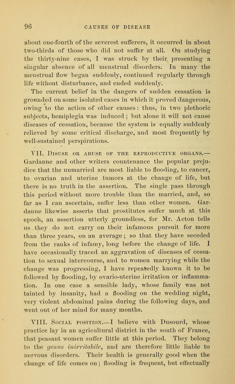 about one-fourth of the severest sufferers, it occurred in about two-thirds of those who did not suffer at all. On studying the thirty-nine cases, I was struck by their presenting a singular absence of all menstrual disorders. In many the menstrual flow began suddenly, continued regularly through life without disturbance, and ended suddenly. The current belief in the dangers of sudden cessation is grounded on some isolated cases in which it proved dangerous, owing to the action of other causes : thus, in two plethoric subjects, hemiplegia was induced ; but alone it will not cause diseases of cessation, because the S3rstem is equally suddenly relieved by some critical discharge, and most frequently by well-sustained perspirations. VII. Disuse or abuse oe the reproductive organs.— Gardanne and other writers countenance the popular preju- dice that the unmarried are most liable to flooding, to cancer, to ovarian and uterine tumors at the change of life, but there is no truth in the assertion. The single pass through this period without more trouble than the married, and, so far as 1 can ascertain, suffer less than other women. Gar- danne likewise asserts that prostitutes suffer much at this epoch, an assertion utterly groundless, for Mr. Acton tells us they do not carry on their infamous pursuit for more than three years, on an average ; so that they have seceded from the ranks of infamy, long before the change of life. I have occasionally traced an aggravation of diseases of cessa- tion to sexual intercourse, and to women marrying while the change was progressing, I have repeatedly known it to be followed by flooding, by ovario-uterine irritation or inflamma- tion. In one case a sensible lady, whose family was not tainted by insanity, had a flooding on the wedding night, very violent abdominal pains during the following days, and went out of her mind for many months. VIII. Social position.—I believe with Dusourd, whose practice la\r in an agricultural district in the south of France, that peasant women suffer little at this period. The}' belong- to the genus inirritabile, and are therefore little liable to nervous disorders. Their health is generally good when the change of life comes on; flooding is frequent, but effectually